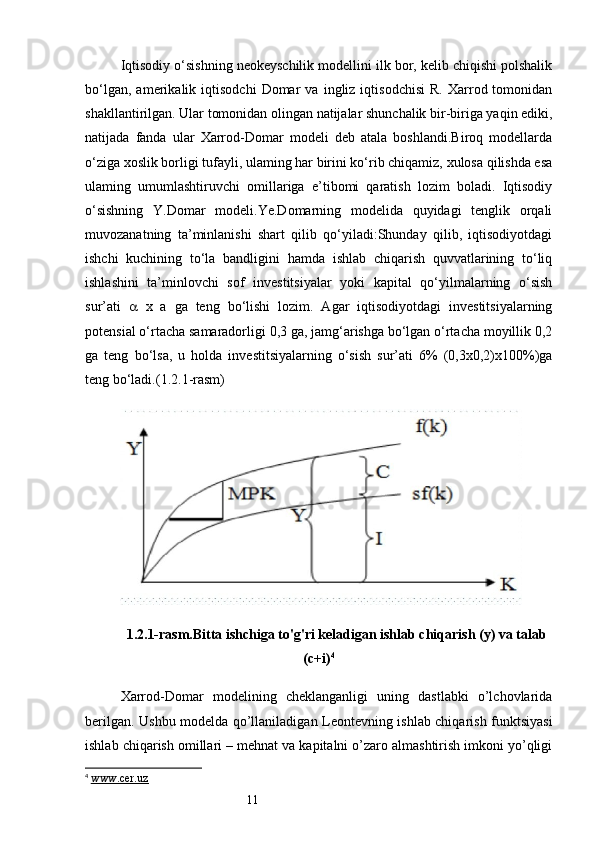 11Iqtisodiy o‘sishning neokeyschilik modellini ilk bor, kelib chiqishi polshalik
bo‘lgan,   amerikalik  iqtisodchi   Domar   va   ingliz  iqtisodchisi   R.   Xarrod  tomonidan
shakllantirilgan. Ular tomonidan olingan natijalar shunchalik bir-biriga yaqin ediki,
natijada   fanda   ular   Xarrod-Domar   modeli   deb   atala   boshlandi.Biroq   modellarda
o‘ziga xoslik borligi tufayli, ulaming har birini ko‘rib chiqamiz, xulosa qilishda esa
ulaming   umumlashtiruvchi   omillariga   e’tibomi   qaratish   lozim   boladi.   Iqtisodiy
o‘sishning   Y.Domar   modeli.Ye.Domarning   modelida   quyidagi   tenglik   orqali
muvozanatning   ta’minlanishi   shart   qilib   qo‘yiladi:Shunday   qilib,   iqtisodiyotdagi
ishchi   kuchining   to‘la   bandligini   hamda   ishlab   chiqarish   quvvatlarining   to‘liq
ishlashini   ta’minlovchi   sof   investitsiyalar   yoki   kapital   qo‘yilmalarning   o‘sish
sur’ati      x   a   ga   teng   bo‘lishi   lozim.   Agar   iqtisodiyotdagi   investitsiyalarning
potensial o‘rtacha samaradorligi 0,3 ga, jamg‘arishga bo‘lgan o‘rtacha moyillik 0,2
ga   teng   bo‘lsa,   u   holda   investitsiyalarning   o‘sish   sur’ati   6%   (0,3x0,2)x100%)ga
teng bo‘ladi. (1.2.1-rasm)
1.2.1-rasm. Bitta ishchiga to'g'ri keladigan ishlab chiqarish (y) va talab
(c+i) 4
Xarrod-Domar   modelining   cheklanganligi   uning   dastlabki   o’lchovlarida
berilgan. Ushbu modelda qo’llaniladigan Leontevning ishlab chiqarish funktsiyasi
ishlab chiqarish omillari – mehnat va kapitalni o’zaro almashtirish imkoni yo’qligi
4
  www.cer.uz 