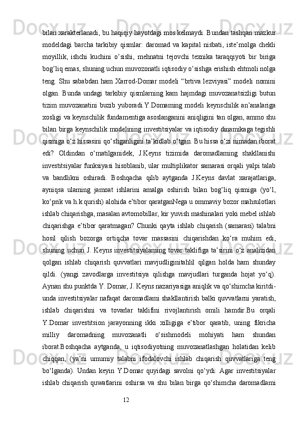 12bilan xarakterlanadi, bu haqiqiy hayotdagi mos kelmaydi. Bundan tashqari mazkur
modeldagi   barcha   tarkibiy   qismlar:   daromad   va   kapital   nisbati,   iste’molga   chekli
moyillik,   ishchi   kuchini   o’sishi,   mehnatni   tejovchi   texnika   taraqqiyoti   bir   biriga
bog’liq emas, shuning uchun muvozonatli iqtisodiy o’sishga erishish ehtmoli nolga
teng.   Shu   sababdan   ham   Xarrod-Domar   modeli   “brtiva   lezviyasi”   modeli   nomini
olgan.   Bunda   undagi   tarkibiy   qismlarning   kam   hajmdagi   muvozanatsizligi   butun
tizim muvozanatini  buzib yuboradi.Y.Domaming modeli keynschilik an’analariga
xosligi va keynschilik fundamentiga asoslanganini aniqligini tan olgan, ammo shu
bilan birga keynschilik modelining investitsiyalar va iqtisodiy dinamikaga tegishli
qismiga o‘z hissasini qo‘shganligini ta’kidlab o‘tgan. Bu hissa o‘zi nimadan iborat
edi?   Oldindan   o‘matilganidek,   J.Keyns   tizimida   daromadlaming   shakllanishi
investitsiyalar funksiyasi  hisoblanib, ular multiplikator samarasi  orqali yalpi talab
va   bandlikni   oshiradi.   Boshqacha   qilib   aytganda   J.Keyns   davlat   xarajatlariga,
ayniqsa   ulaming   jamoat   ishlarini   amalga   oshirish   bilan   bog‘liq   qismiga   (yo‘l,
ko‘prik va h.k.qurish) alohida e’tibor qaratganNega u ommaviy bozor mahsulotlari
ishlab chiqarishga, masalan avtomobillar, kir yuvish mashinalari yoki mebel ishlab
chiqarishga   e’tibor   qaratmagan?   Chunki   qayta   ishlab   chiqarish   (samarasi)   talabni
hosil   qilish   bozorga   ortiqcha   tovar   massasini   chiqarishdan   ko‘ra   muhim   edi,
shuning   uchun   J.   Keyns   investitsiyalaming   tovar   taklifiga   ta’sirini   o‘z   analizidan
qolgan   ishlab   chiqarish   quvvatlari   mavjudliginitahlil   qilgan   holda   ham   shunday
qildi.   (yangi   zavodlarga   investitsiya   qilishga   mavjudlari   turganda   hojat   yo‘q).
Aynan shu punktda Y. Domar, J. Keyns nazariyasiga aniqlik va qo‘shimcha kiritdi-
unda investitsiyalar nafaqat daromadlami shakllantirish balki quvvatlarni yaratish,
ishlab   chiqarishni   va   tovarlar   taklifini   rivojlantirish   omili   hamdir.Bu   orqali
Y.Domar   investitsion   jarayonning   ikki   xilligiga   e’tibor   qaratib,   uning   fikricha
milliy   daromadning   muvozanatli   o‘sishmodeli   mohiyati   ham   shundan
iborat.Boshqacha   aytganda,   u   iqtisodiyotning   muvozanatlashgan   holatidan   kelib
chiqqan,   (ya’ni   umumiy   talabni   ifodalovchi   ishlab   chiqarish   quvvatlariga   teng
bo‘lganda).   Undan   keyin   Y.Domar   quyidagi   savolni   qo‘ydi:   Agar   investitsiyalar
ishlab   chiqarish   quwatlarini   oshirsa   va   shu   bilan   birga   qo‘shimcha   daromadlami 