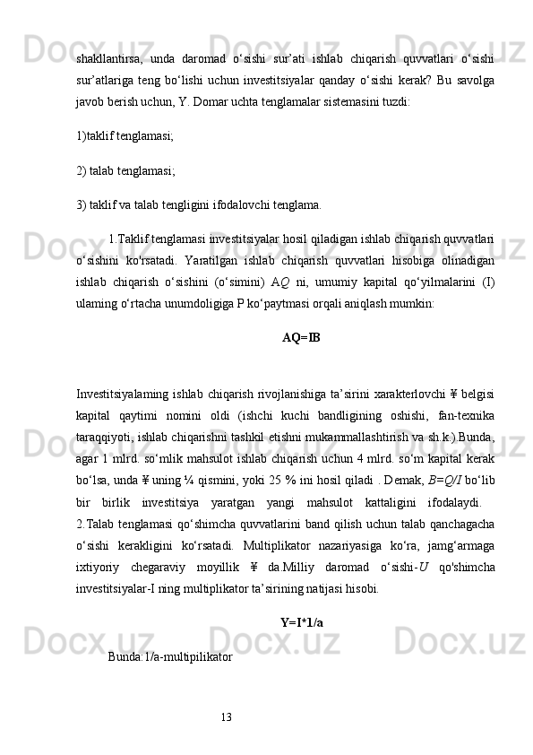 13shakllantirsa,   unda   daromad   o‘sishi   sur’ati   ishlab   chiqarish   quvvatlari   o‘sishi
sur’atlariga   teng   bo‘lishi   uchun   investitsiyalar   qanday   o‘sishi   kerak?   Bu   savolga
javob berish uchun, Y. Domar uchta tenglamalar sistemasini tuzdi:
1)taklif tenglamasi; 
2) talab tenglamasi; 
3) taklif va talab tengligini ifodalovchi tenglama.
1.Taklif tenglamasi investitsiyalar hosil qiladigan ishlab chiqarish quvvatlari
o‘sishini   ko'rsatadi.   Yaratilgan   ishlab   chiqarish   quvvatlari   hisobiga   olinadigan
ishlab   chiqarish   o‘sishini   (o‘simini)   A Q   ni,   umumiy   kapital   qo‘yilmalarini   (I)
ulaming o‘rtacha unumdoligiga P ko‘paytmasi orqali aniqlash mumkin:
AQ=IB  
Investitsiyalaming  ishlab chiqarish rivojlanishiga  ta’sirini xarakterlovchi  ¥ belgisi
kapital   qaytimi   nomini   oldi   (ishchi   kuchi   bandligining   oshishi,   fan-texnika
taraqqiyoti, ishlab chiqarishni tashkil etishni mukammallashtirish va sh.k.).Bunda,
agar  1  mlrd.  so‘mlik  mahsulot   ishlab  chiqarish  uchun 4  mlrd.  so‘m  kapital   kerak
bo‘lsa, unda ¥ uning ¼   qismini, yoki 25 % ini hosil qiladi . Demak,   B=Q/I   bo‘lib
bir   birlik   investitsiya   yaratgan   yangi   mahsulot   kattaligini   ifodalaydi.  
2.Talab  tenglamasi  qo‘shimcha  quvvatlarini  band  qilish  uchun  talab  qanchagacha
o‘sishi   kerakligini   ko‘rsatadi.   Multiplikator   nazariyasiga   ko‘ra,   jamg‘armaga
ixtiyoriy   chegaraviy   moyillik   ¥   da.Milliy   daromad   o‘sishi- U   qo'shimcha
investitsiyalar-I ning multiplikator ta’sirining natijasi hisobi.
Y=I*1/a
Bunda:1/a-multipilikator  