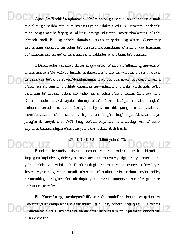 14Agar   Q=IB  taklif tenglamasini   Y=I   talab tenglamasi bilan solishtirsak, unda
taklif   tenglamasida   umumiy   investitsiyalar   ishtirok   etishini   sezamiz,   qachonki
talab   tenglamasida-faqatgina   oldingi   davrga   nisbatan   investitsiyalaming   o‘sishi
ishtirok   etadi.   Buning   sababi   shundaki,   ishlab   chiqarishning   o‘sishi   Q -umumiy
kapitalning   unumdorligi   bilan   ta’minlanadi,daromadning   o‘sishi   Y   esa-faqatgina
qo‘shimcha kapital qo‘yilmalarining multiplikator ta’siri bilan ta’minlanadi.
3.Daromadlar va ishlab chiqarish quvvatlari o‘sishi sur’atlarining muvozanat
tenglamasiga   I*1/a=IB -bo‘Iganda  erishiladi.Bu  tenglama   yechimi   orqali  quyidagi
natijaga ega bo’lamiz. I/I=aB -tenglamaning chap qismida investitsiyalaming yillik
o‘sish   sur’ati   turadi,   u   ishlab   chiqarish   quvvatlarining   o‘sishi   yordamida   to‘liq
bandlikni   ta’minlash   uchun   aB   yillik   sur’at   bilan   o‘sishi   lozim.   Shunday   qilib
Domar   modeli   investitsiyalar   doimiy   o‘sishi   lozim   bo‘lgan   sur’atni   aniqlash
imkonini   beradi.   Bu   sur’at   (temp)   milliy   daromadda   jamg‘armalar   ulushi   va
investitsiyalami   o‘rta   samaradorligi   bilan   to‘g‘ri   bog‘langan.Masalan,   agar
jamg‘arish   moyillik   a=20%   teng   bo‘lsa,   kapitalni   unumdorligi   esa   B=33% ,
kapitalni balanslashgan o‘sish meyori 6,6% tashkil etish kerak.
I/I  =  0,2  x  0,3 3  =  0,066  yoki 6,6%.
Bundan   iqtisodiy   siyosat   uchun   muhim   xulosa   kelib   chiqadi:  
faqatgina kapitalning doimiy o ‘sayotgan  akkumulyatsiyasiga  jamiyat  mashtabida
yalpi   talab   va   yalpi   taklif   o‘rtasidagi   dinamik   muvozanatni   ta’minlaydi.
Investitsiyalaming   muvozanatli   o‘sishini   ta’minlab   turish   uchun   davlat   milliy
daromaddagi   jamg‘armalar   ulushiga   yoki   texnik   taraqqiyot   sur’atlariga   ta’sir
ko‘rsatishi mumkin.
R.   Xarrodning   neokeynschilik   o‘sish   modellari -Ishlab   chiqarish   va
investitsiyalar   darajalarida   o‘zgarishlarning   bunday   teskari   bogliqligi   J.   Keynsda
umuman yo‘q edi.U investitsiya va daromadlar o‘rtasida multiplikator munosabati
bilan cheklandi 