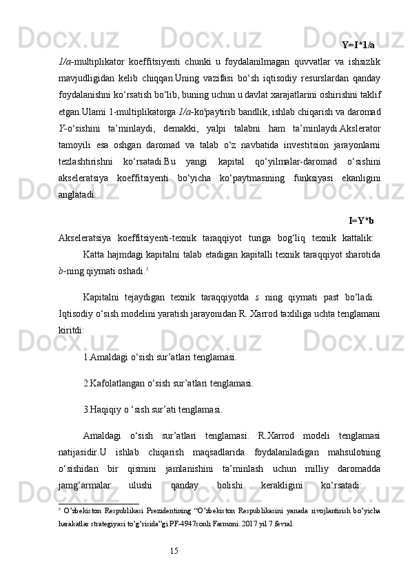 15                                                                                                          Y=I*1/a  
1/a- multiplikator   koeffitsiyenti   chunki   u   foydalanilmagan   quvvatlar   va   ishsizlik
mavjudligidan   kelib   chiqqan.Uning   vazifasi   bo‘sh   iqtisodiy   resurslardan   qanday
foydalanishni ko‘rsatish bo‘lib, buning uchun u davlat xarajatlarini oshirishni taklif
etgan.Ulami 1-multiplikatorga  1/a- ko'paytirib bandlik, ishlab chiqarish va daromad
Y- o‘sishini   ta’minlaydi,   demakki,   yalpi   talabni   ham   ta’minlaydi.Akslerator
tamoyili   esa   oshgan   daromad   va   talab   o‘z   navbatida   investitsion   jarayonlarni
tezlashtirishni   ko‘rsatadi.Bu   yangi   kapital   qo‘yilmalar-daromad   o‘sishini
akseleratsiya   koeffitsiyenti   bo‘yicha   ko‘paytmasining   funksiyasi   ekanligini
anglatadi:
                                                                                              I=Y*b  
Akseleratsiya   koeffitsiyenti-texnik   taraqqiyot   turiga   bog‘liq   texnik   kattalik:  
Katta hajmdagi kapitalni talab etadigan kapitalli texnik taraqqiyot sharotida
b- ning qiymati oshadi. 5
Kapitalni   tejaydigan   texnik   taraqqiyotda   s   ning   qiymati   past   bo‘ladi.  
Iqtisodiy o‘sish modelini yaratish jarayonidan R. Xarrod taxliliga uchta tenglamani
kiritdi:
1. Amaldagi o‘sish sur’atlari tenglamasi.
2. Kafolatlangan o‘sish sur’atlari tenglamasi.
3. Haqiqiy o ‘sish sur’ati tenglamasi.
Amaldagi   o‘sish   sur’atlari   tenglamasi.   R.Xarrod   modeli   tenglamasi
natijasidir.U   ishlab   chiqarish   maqsadlarida   foydalaniladigan   mahsulotning
o‘sishidan   bir   qismini   jamlanishini   ta’minlash   uchun   milliy   daromadda
jamg‘armalar   ulushi   qanday   bolishi   kerakligini   ko‘rsatadi:  
5
  O’zbekiston   Respublikasi   Prezidentining   “O’zbekiston   Respublikasini   yanada   rivojlantirish   bo’yicha
harakatlar strategiyasi to’g’risida”gi PF-4947sonli Farmoni. 2017 yil 7 fevral. 