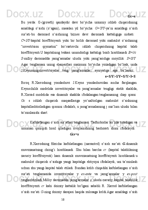 16                                                                                                                                Gc=s  
Bu   yerda:   G-(growth)   qandaydir   davr   bo‘yicha   umumiy   ishlab   chiqarishning
amaldagi   o‘sishi   (o‘sgani),   masalan   yil   bo‘yicha:   G=Y/Y- ya’ni   amaldagi   o‘sish
sur’ati-bu   daromad   o‘sishining   biznes   davr   daromadi   kattaligiga   nisbati:  
C=I/Y- kapital   koeffitsiyenti   yoki   bir   birlik   daromad   yoki   mahsulot   o‘sishining
“investitsion   qiymatini”   ko‘rsatuvchi   ishlab   chiqarishning   kapital   talab
koeffitsiyenti.U kapitalning teskari  unumdorligi kattaligi boiib hisoblanadi   B=l/c  
S -milliy   daromadda   jamg‘armalar   ulushi   yoki   jamg‘arishga   moyillik:   S=S/Y  
Agar   tenglamani   uning   elementlari   mazmuni   bo‘yicha   yozadigan   bo‘lsak,   unda
J.Keynsning-investitsiyalar   teng   jamg‘armalar,   ayniyatiga   ega   bo‘lamiz:  
                                                                                                                    s=S/Y>I/Y=S/Y>I=S  
Biroq   R.Xarrodning   yondashuvi   J.Keyns   yondashuvidan   ancha   farqlangan.
Keynschilik   modelida   investitsiyalar   va   jamg‘armalar   tengligi   statik   shaklda,
R.Xorrad   modelida   esa   dinamik   shaklda   ifodalangan:tenglamaning   chap   qismi  
Gc   s   ishlab   chiqarish   maqsadlariga   yo‘naltirilgan   mahsulot   o‘sishining
kapitallashtiriladigan   qismini   ifodalab,   u   jamg‘armalaming   j   ma’lum   ulushi   bilan
ta’minlanishi shart.
Kafolatlangan o‘sish sur’atlari tenglamasi. Tadbirkorlar ko‘zda tutadigan va
umuman   qoniqish   hosil   qiladigan   rivojlanishning   bashorati   shuni   ifodalaydi:  
                                                        Gcr=s
R.Xarrodning   fikricha   kafolatlangan   (narranted)   o‘sish   sur’ati   G- dinamik
muvozanatning   chizig‘i   hisoblanadi.   Shu   bilan   barcha   cr   (kapital   talablikning
zaruriy   koeffitsiyenti)   ham   dinamik   muvozanatning   koeffitsiyenti   hisoblanadi:u
mahsulot   chiqarish   o‘sishiga   yangi   kapitalga   ehtiyojni   ifodalaydi,   uni   ta’minlash
uchun   shu yangi kapital talab etiladi. Bundan kelib chiqadiki kafolatlangan   o‘sish
sur’ati   tenglamasida   investitsiyalar   у   ex-ante   va   jamg‘armalar   у   ex-post
tenglashtiriladi.Milliy   daromadda   jamg‘armalar   s   ulushi-zaruriy   kapital   talablilik
koeffitsiyenti   cr   kabi   doimiy   kattalik   bo‘lgani   sababli   R.   Xarrod   kafolatlangan
o‘sish  sur’ati   G- ning doimiy darajasi  haqida xulosaga  keldi.Agar  amaldagi  o‘sish 