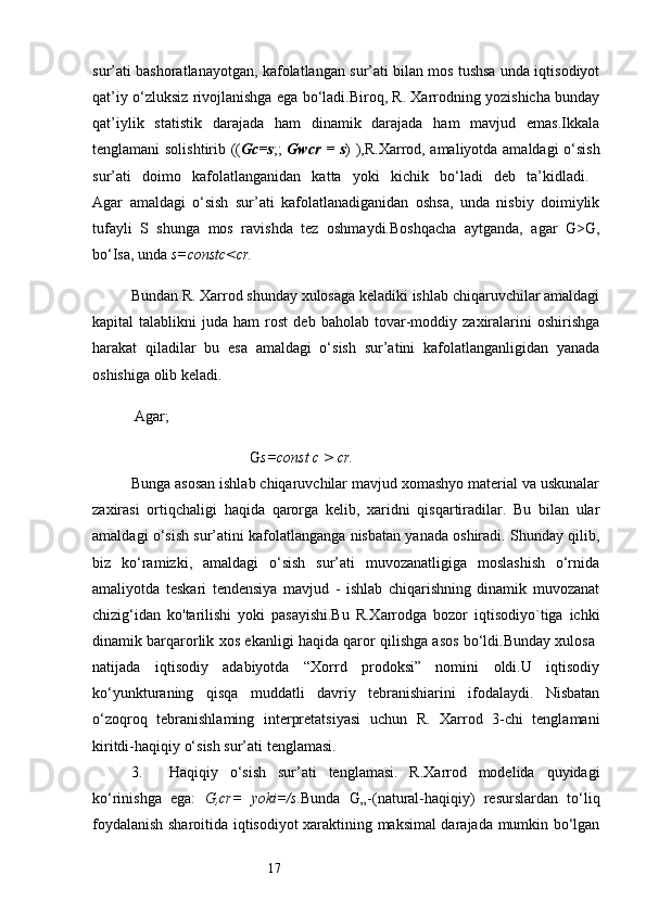 17sur’ati bashoratlanayotgan, kafolatlangan sur’ati bilan mos tushsa unda iqtisodiyot
qat’iy o‘zluksiz rivojlanishga ega bo‘ladi.Biroq, R. Xarrodning yozishicha bunday
qat’iylik   statistik   darajada   ham   dinamik   darajada   ham   mavjud   emas.Ikkala
tenglamani solishtirib (( Gc=s ;;   Gwcr = s ) ),R.Xarrod, amaliyotda amaldagi o‘sish
sur’ati   doimo   kafolatlanganidan   katta   yoki   kichik   bo‘ladi   deb   ta’kidladi.  
Agar   amaldagi   o‘sish   sur’ati   kafolatlanadiganidan   oshsa,   unda   nisbiy   doimiylik
tufayli   S   shunga   mos   ravishda   tez   oshmaydi.Boshqacha   aytganda,   agar   G>G,
bo‘Isa, unda  s=constc<cr.
Bundan R. Xarrod shunday xulosaga keladiki ishlab chiqaruvchilar amaldagi
kapital   talablikni   juda  ham   rost   deb   baholab   tovar-moddiy  zaxiralarini   oshirishga
harakat   qiladilar   bu   esa   amaldagi   o‘sish   sur’atini   kafolatlanganligidan   yanada
oshishiga olib keladi.
 Agar;
 G s=const  с  > cr.
Bunga asosan ishlab chiqaruvchilar mavjud xomashyo material va uskunalar
zaxirasi   ortiqchaligi   haqida   qarorga   kelib,   xaridni   qisqartiradilar.   Bu   bilan   ular
amaldagi o‘sish sur’atini kafolatlanganga nisbatan yanada oshiradi. Shunday qilib,
biz   ko‘ramizki,   amaldagi   o‘sish   sur’ati   muvozanatligiga   moslashish   o‘rnida
amaliyotda   teskari   tendensiya   mavjud   -   ishlab   chiqarishning   dinamik   muvozanat
chizig‘idan   ko'tarilishi   yoki   pasayishi.Bu   R.Xarrodga   bozor   iqtisodiyo`tiga   ichki
dinamik barqarorlik xos ekanligi haqida qaror qilishga asos bo‘ldi.Bunday xulosa  
natijada   iqtisodiy   adabiyotda   “Xorrd   prodoksi”   nomini   oldi.U   iqtisodiy
ko‘yunkturaning   qisqa   muddatli   davriy   tebranishiarini   ifodalaydi.   Nisbatan
o‘zoqroq   tebranishlaming   interpretatsiyasi   uchun   R.   Xarrod   3-chi   tenglamani
kiritdi-haqiqiy o‘sish sur’ati tenglamasi.
3. Haqiqiy   o‘sish   sur’ati   tenglamasi.   R.Xarrod   modelida   quyidagi
ko‘rinishga   ega:   G,cr=   yoki=/s. Bunda   G„-(natural-haqiqiy)   resurslardan   to‘liq
foydalanish sharoitida iqtisodiyot xaraktining maksimal darajada mumkin bo‘lgan 