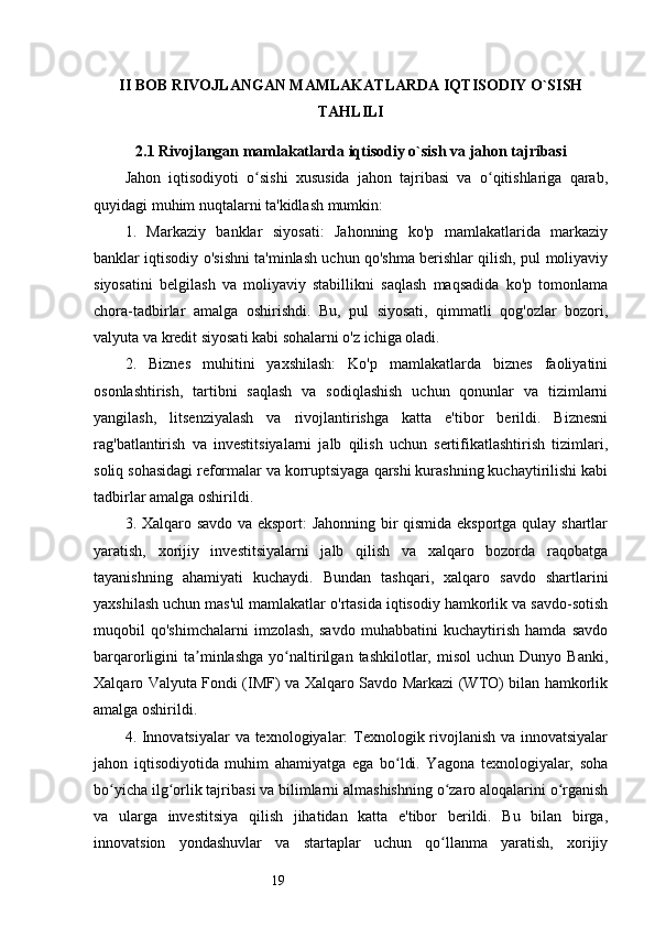 19II BOB RIVOJLANGAN MAMLAKATLARDA IQTISODIY O`SISH
TAHLILI
2.1 Rivojlangan mamlakatlarda iqtisodiy o`sish va jahon tajribasi
Jahon   iqtisodiyoti   o sishi   xususida   jahon   tajribasi   va   o qitishlariga   qarab,ʻ ʻ
quyidagi muhim nuqtalarni ta'kidlash mumkin:
1.   Markaziy   banklar   siyosati:   Jahonning   ko'p   mamlakatlarida   markaziy
banklar iqtisodiy o'sishni ta'minlash uchun qo'shma berishlar qilish, pul moliyaviy
siyosatini   belgilash   va   moliyaviy   stabillikni   saqlash   maqsadida   ko'p   tomonlama
chora-tadbirlar   amalga   oshirishdi.   Bu,   pul   siyosati,   qimmatli   qog'ozlar   bozori,
valyuta va kredit siyosati kabi sohalarni o'z ichiga oladi.
2.   Biznes   muhitini   yaxshilash:   Ko'p   mamlakatlarda   biznes   faoliyatini
osonlashtirish,   tartibni   saqlash   va   sodiqlashish   uchun   qonunlar   va   tizimlarni
yangilash,   litsenziyalash   va   rivojlantirishga   katta   e'tibor   berildi.   Biznesni
rag'batlantirish   va   investitsiyalarni   jalb   qilish   uchun   sertifikatlashtirish   tizimlari,
soliq sohasidagi reformalar va korruptsiyaga qarshi kurashning kuchaytirilishi kabi
tadbirlar amalga oshirildi.
3. Xalqaro savdo va eksport: Jahonning bir qismida eksportga qulay shartlar
yaratish,   xorijiy   investitsiyalarni   jalb   qilish   va   xalqaro   bozorda   raqobatga
tayanishning   ahamiyati   kuchaydi.   Bundan   tashqari,   xalqaro   savdo   shartlarini
yaxshilash uchun mas'ul mamlakatlar o'rtasida iqtisodiy hamkorlik va savdo-sotish
muqobil   qo'shimchalarni   imzolash,   savdo   muhabbatini   kuchaytirish   hamda   savdo
barqarorligini   ta minlashga   yo naltirilgan  tashkilotlar,   misol   uchun  Dunyo   Banki,	
ʼ ʻ
Xalqaro Valyuta Fondi (IMF) va Xalqaro Savdo Markazi (WTO) bilan hamkorlik
amalga oshirildi.
4. Innovatsiyalar  va texnologiyalar: Texnologik rivojlanish va innovatsiyalar
jahon   iqtisodiyotida   muhim   ahamiyatga   ega   bo ldi.   Yagona   texnologiyalar,   soha	
ʻ
bo yicha ilg orlik tajribasi va bilimlarni almashishning o zaro aloqalarini o rganish	
ʻ ʻ ʻ ʻ
va   ularga   investitsiya   qilish   jihatidan   katta   e'tibor   berildi.   Bu   bilan   birga,
innovatsion   yondashuvlar   va   startaplar   uchun   qo llanma   yaratish,   xorijiy	
ʻ 