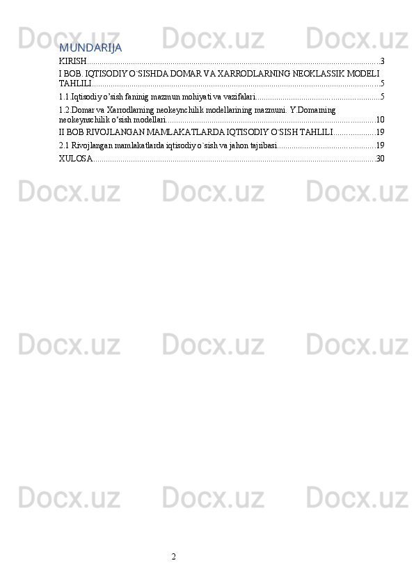 2MUNDARIJA
KIRISH ............................................................................................................................................ 3
I BOB. IQTISODIY O`SISHDA DOMAR VA XARRODLARNING NEOKLASSIK MODELI 
TAHLILI .......................................................................................................................................... 5
1.1.Iqtisodiy o’sish faninig mazmun mohiyati va vazifalari ........................................................... 5
1.2.Domar va Xarrodlarning neokeynchilik modellarining mazmuni. Y.Domarning 
neokeynschilik o‘sish modellari .................................................................................................... 10
II BOB RIVOJLANGAN MAMLAKATLARDA IQTISODIY O`SISH TAHLILI .................... 19
2.1 Rivojlangan mamlakatlarda iqtisodiy o`sish va jahon tajribasi ............................................... 19
XULOSA ....................................................................................................................................... 30 