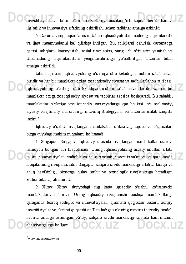 20investitsiyalar   va   bilim-ta lim   markazlariga   boshlang ich   kapital   berish   hamdaʼ ʻ
ilg orlik va innovatsiya sifatining oshirilishi uchun tadbirlar amalga oshirildi.	
ʻ
5. Daromadning taqsimlanishi: Jahon iqtisodiyoti daromadning taqsimlanishi
va   ijara   muammolarini   hal   qilishga   intilgan.   Bu,   soliqlarni   oshirish,   daromadga
qarshi   soliqlarni   kamaytirish,   sosial   rivojlanish,   yangi   ish   o'rinlarini   yaratish   va
daromadning   taqsimlanishini   yengillashtirishga   yo'naltirilgan   tadbirlar   bilan
amalga oshirildi.
Jahon   tajribasi,   iqtisodiyotning   o'sishiga   olib   keladigan   muhim   sabablardan
biridir va har bir mamlakat o'ziga xos iqtisodiy siyosat va tadbirlarJahon tajribasi,
iqtisodiyotning   o'sishiga   olib   keladigan   muhim   sabablardan   biridir   va   har   bir
mamlakat o'ziga xos iqtisodiy siyosat  va tadbirlar asosida boshqaradi. Bu sababli,
mamlakatlar   o zlariga   xos   iqtisodiy   xususiyatlarga   ega   bo'lishi,   o'z   moliyaviy,	
ʻ
siyosiy   va   ijtimoiy   sharoitlariga   muvofiq  strategiyalar   va  tadbirlar   ishlab   chiqishi
lozim. 7
Iqtisodiy   o'sishda   rivojlangan   mamlakatlar   o rtasidagi   tajriba   va   o qitishlar,	
ʻ ʻ
bizga quyidagi muhim nuqtalarni ko rsatadi:	
ʻ
1.   Singapur:   Singapur,   iqtisodiy   o'sishda   rivojlangan   mamlakatlar   orasida
namoyon   bo lgan   biri   hisoblanadi.   Uning   iqtisodiyotining   asosiy   omillari   sifatli	
ʻ
ta'lim,   innovatsiyalar,   sodiqlik   va   soliq   siyosati,   investitsiyalar   va   xalqaro   savdo
aloqalarining rivojlanishidir. Singapur xalqaro savdo markazligi sifatida taniqli va
soliq   havfsizligi,   biznesga   qulay   muhit   va   texnologik   rivojlanishga   beradigan
e'tibor bilan ajralib turadi.
2.   Xitoy:   Xitoy,   dunyodagi   eng   katta   iqtisodiy   o'sishni   ko'rsatuvchi
mamlakatlardan   biridir.   Uning   iqtisodiy   rivojlanishi   boshqa   mamlakatlarga
qaraganda   tezroq   sodiqlik   va   innovatsiyalar,   qimmatli   qog'ozlar   bozori,   xorijiy
investitsiyalar va eksportga qarshi qo llaniladigan o'zining maxsus iqtisodiy modeli	
ʻ
asosida   amalga   oshirilgan.   Xitoy,   xalqaro   savdo   markazligi   sifatida   ham   muhim
ahamiyatga ega bo lgan.	
ʻ
7
  www.mineconomy.uz 