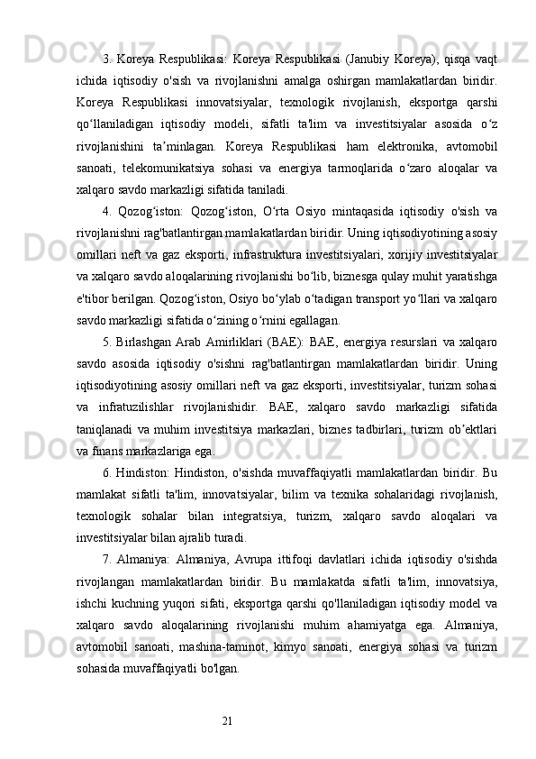 213.   Koreya   Respublikasi:   Koreya   Respublikasi   (Janubiy   Koreya),   qisqa   vaqt
ichida   iqtisodiy   o'sish   va   rivojlanishni   amalga   oshirgan   mamlakatlardan   biridir.
Koreya   Respublikasi   innovatsiyalar,   texnologik   rivojlanish,   eksportga   qarshi
qo llaniladigan   iqtisodiy   modeli,   sifatli   ta'lim   va   investitsiyalar   asosida   o zʻ ʻ
rivojlanishini   ta minlagan.   Koreya   Respublikasi   ham   elektronika,   avtomobil	
ʼ
sanoati,   telekomunikatsiya   sohasi   va   energiya   tarmoqlarida   o zaro   aloqalar   va	
ʻ
xalqaro savdo markazligi sifatida taniladi.
4.   Qozog iston:   Qozog iston,   O rta   Osiyo   mintaqasida   iqtisodiy   o'sish   va	
ʻ ʻ ʻ
rivojlanishni rag'batlantirgan mamlakatlardan biridir. Uning iqtisodiyotining asosiy
omillari   neft   va   gaz   eksporti,   infrastruktura   investitsiyalari,   xorijiy   investitsiyalar
va xalqaro savdo aloqalarining rivojlanishi bo lib, biznesga qulay muhit yaratishga	
ʻ
e'tibor berilgan. Qozog iston, Osiyo bo ylab o tadigan transport yo llari va xalqaro	
ʻ ʻ ʻ ʻ
savdo markazligi sifatida o zining o rnini egallagan.	
ʻ ʻ
5.   Birlashgan   Arab   Amirliklari   (BAE):   BAE,   energiya   resurslari   va   xalqaro
savdo   asosida   iqtisodiy   o'sishni   rag'batlantirgan   mamlakatlardan   biridir.   Uning
iqtisodiyotining asosiy omillari neft va gaz eksporti, investitsiyalar, turizm sohasi
va   infratuzilishlar   rivojlanishidir.   BAE,   xalqaro   savdo   markazligi   sifatida
taniqlanadi   va   muhim   investitsiya   markazlari,   biznes   tadbirlari,   turizm   ob ektlari	
ʼ
va finans markazlariga ega.
6.   Hindiston:   Hindiston,   o'sishda   muvaffaqiyatli   mamlakatlardan   biridir.   Bu
mamlakat   sifatli   ta'lim,   innovatsiyalar,   bilim   va   texnika   sohalaridagi   rivojlanish,
texnologik   sohalar   bilan   integratsiya,   turizm,   xalqaro   savdo   aloqalari   va
investitsiyalar bilan ajralib turadi.
7.   Almaniya:   Almaniya,   Avrupa   ittifoqi   davlatlari   ichida   iqtisodiy   o'sishda
rivojlangan   mamlakatlardan   biridir.   Bu   mamlakatda   sifatli   ta'lim,   innovatsiya,
ishchi   kuchning  yuqori   sifati,   eksportga   qarshi   qo'llaniladigan   iqtisodiy   model   va
xalqaro   savdo   aloqalarining   rivojlanishi   muhim   ahamiyatga   ega.   Almaniya,
avtomobil   sanoati,   mashina-taminot,   kimyo   sanoati,   energiya   sohasi   va   turizm
sohasida muvaffaqiyatli bo'lgan. 