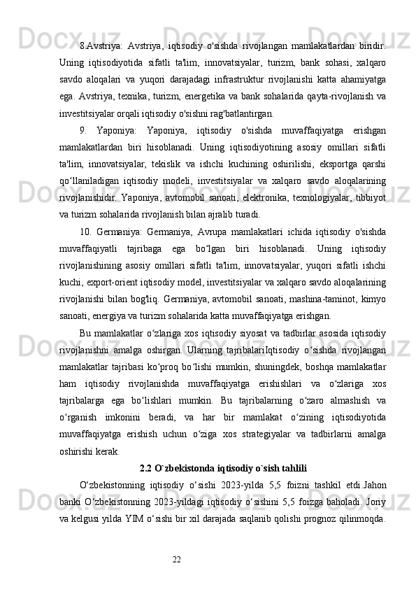 228.Avstriya:   Avstriya,   iqtisodiy   o'sishda   rivojlangan   mamlakatlardan   biridir.
Uning   iqtisodiyotida   sifatli   ta'lim,   innovatsiyalar,   turizm,   bank   sohasi,   xalqaro
savdo   aloqalari   va   yuqori   darajadagi   infrastruktur   rivojlanishi   katta   ahamiyatga
ega. Avstriya, texnika, turizm, energetika va bank sohalarida qayta-rivojlanish va
investitsiyalar orqali iqtisodiy o'sishni rag'batlantirgan.
9.   Yaponiya:   Yaponiya,   iqtisodiy   o'sishda   muvaffaqiyatga   erishgan
mamlakatlardan   biri   hisoblanadi.   Uning   iqtisodiyotining   asosiy   omillari   sifatli
ta'lim,   innovatsiyalar,   tekislik   va   ishchi   kuchining   oshirilishi,   eksportga   qarshi
qo llaniladigan   iqtisodiy   modeli,   investitsiyalar   va   xalqaro   savdo   aloqalariningʻ
rivojlanishidir.   Yaponiya,   avtomobil   sanoati,   elektronika,   texnologiyalar,   tibbiyot
va turizm sohalarida rivojlanish bilan ajralib turadi.
10.   Germaniya:   Germaniya,   Avrupa   mamlakatlari   ichida   iqtisodiy   o'sishda
muvaffaqiyatli   tajribaga   ega   bo lgan   biri   hisoblanadi.   Uning   iqtisodiy	
ʻ
rivojlanishining   asosiy   omillari   sifatli   ta'lim,   innovatsiyalar,   yuqori   sifatli   ishchi
kuchi, export-orient iqtisodiy model, investitsiyalar va xalqaro savdo aloqalarining
rivojlanishi   bilan   bog'liq.  Germaniya,   avtomobil   sanoati,  mashina-taminot,  kimyo
sanoati, energiya va turizm sohalarida katta muvaffaqiyatga erishgan.
Bu  mamlakatlar  o zlariga   xos  iqtisodiy  siyosat  va  tadbirlar   asosida   iqtisodiy	
ʻ
rivojlanishni   amalga   oshirgan.   Ularning   tajribalariIqtisodiy   o sishda   rivojlangan	
ʻ
mamlakatlar   tajribasi   ko proq   bo lishi   mumkin,   shuningdek,   boshqa   mamlakatlar	
ʻ ʻ
ham   iqtisodiy   rivojlanishda   muvaffaqiyatga   erishishlari   va   o zlariga   xos	
ʻ
tajribalarga   ega   bo lishlari   mumkin.   Bu   tajribalarning   o zaro   almashish   va	
ʻ ʻ
o rganish   imkonini   beradi,   va   har   bir   mamlakat   o zining   iqtisodiyotida	
ʻ ʻ
muvaffaqiyatga   erishish   uchun   o ziga   xos   strategiyalar   va   tadbirlarni   amalga	
ʻ
oshirishi kerak.
2.2 O`zbekistonda iqtisodiy o`sish tahlili
O‘zbekistonning   iqtisodiy   o‘sishi   2023-yilda   5,5   foizni   tashkil   etdi . Jahon
banki   O‘zbekistonning   2023-yildagi   iqtisodiy   o‘sishini   5,5   foizga   baholadi.   Joriy
va   kelgusi yilda YIM o‘sishi bir xil darajada saqlanib qolishi prognoz qilinmoqda. 