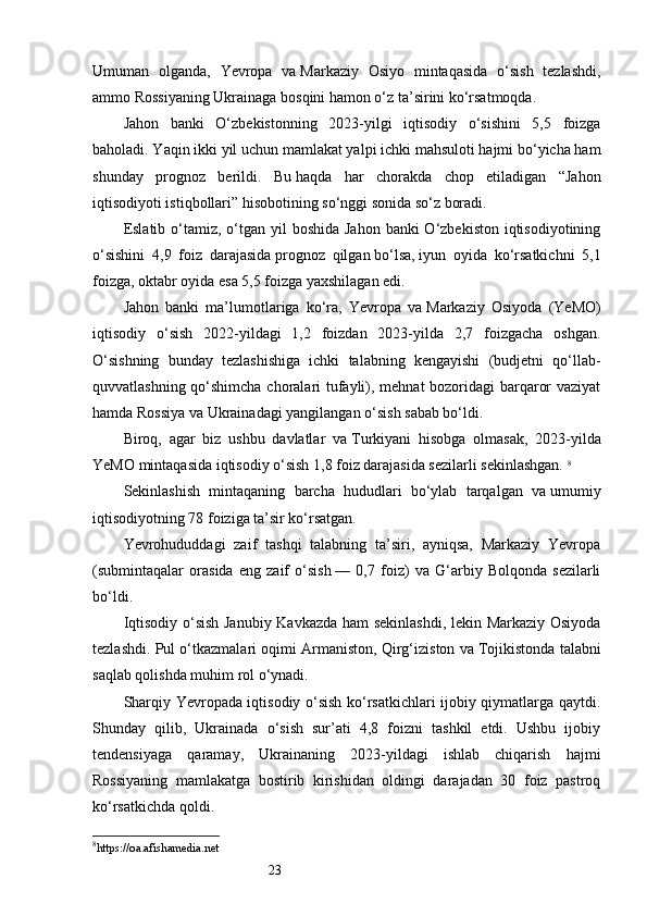 23Umuman   olganda,   Yevropa   va   Markaziy   Osiyo   mintaqasida   o‘sish   tezlashdi,
ammo Rossiyaning Ukrainaga bosqini hamon o‘z ta’sirini ko‘rsatmoqda.
Jahon   banki   O‘zbekistonning   2023-yilgi   iqtisodiy   o‘sishini   5,5   foizga
baholadi. Yaqin ikki yil uchun mamlakat yalpi ichki mahsuloti hajmi bo‘yicha ham
shunday   prognoz   berildi.   Bu   haqda   har   chorakda   chop   etiladigan   “Jahon
iqtisodiyoti istiqbollari” hisobotining so‘nggi sonida so‘z boradi.
Eslatib o‘tamiz, o‘tgan yil  boshida Jahon  banki  O‘zbekiston  iqtisodiyotining
o‘sishini   4,9   foiz   darajasida   prognoz   qilgan   bo‘lsa,   iyun   oyida   ko‘rsatkichni   5,1
foizga,   oktabr oyida esa 5,5 foizga yaxshilagan edi.
Jahon   banki   ma’lumotlariga   ko‘ra,   Yevropa   va   Markaziy   Osiyoda   (YeMO)
iqtisodiy   o‘sish   2022-yildagi   1,2   foizdan   2023-yilda   2,7   foizgacha   oshgan.
O‘sishning   bunday   tezlashishiga   ichki   talabning   kengayishi   (budjetni   qo‘llab-
quvvatlashning qo‘shimcha choralari tufayli), mehnat bozoridagi barqaror vaziyat
hamda Rossiya va   Ukrainadagi yangilangan o‘sish sabab bo‘ldi.
Biroq,   agar   biz   ushbu   davlatlar   va   Turkiyani   hisobga   olmasak,   2023-yilda
YeMO mintaqasida iqtisodiy o‘sish 1,8 foiz darajasida sezilarli sekinlashgan.  8
Sekinlashish   mintaqaning   barcha   hududlari   bo‘ylab   tarqalgan   va   umumiy
iqtisodiyotning 78 foiziga ta’sir ko‘rsatgan.
Yevrohududdagi   zaif   tashqi   talabning   ta’siri,   ayniqsa,   Markaziy   Yevropa
(submintaqalar   orasida   eng   zaif   o‘sish   —   0,7   foiz)   va   G‘arbiy   Bolqonda   sezilarli
bo‘ldi.
Iqtisodiy o‘sish Janubiy Kavkazda ham  sekinlashdi, lekin Markaziy Osiyoda
tezlashdi. Pul o‘tkazmalari oqimi Armaniston, Qirg‘iziston va   Tojikistonda talabni
saqlab qolishda muhim rol o‘ynadi.
Sharqiy Yevropada iqtisodiy o‘sish ko‘rsatkichlari ijobiy qiymatlarga qaytdi.
Shunday   qilib,   Ukrainada   o‘sish   sur’ati   4,8   foizni   tashkil   etdi.   Ushbu   ijobiy
tendensiyaga   qaramay,   Ukrainaning   2023-yildagi   ishlab   chiqarish   hajmi
Rossiyaning   mamlakatga   bostirib   kirishidan   oldingi   darajadan   30   foiz   pastroq
ko‘rsatkichda qoldi.
8
https://oa.afishamedia.net 