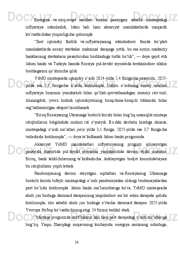 24Energiya   va   oziq-ovqat   narxlari   bosimi   pasaygani   sababli   mintaqadagi
inflyatsiya   sekinlashdi,   lekin   hali   ham   aksariyat   mamlakatlarda   maqsadli
ko‘rsatkichdan yuqoriligicha qolmoqda.
“Sust   iqtisodiy   faollik   va   inflyatsiyaning   sekinlashuvi   fonida   ko‘plab
mamlakatlarda   asosiy   stavkalar   maksimal   darajaga   yetdi,   bu   esa   ayrim   markaziy
banklarning stavkalarni pasaytirishni boshlashiga turtki bo‘ldi”,   — deya qayd etdi
Jahon   banki   va   Turkiya   hamda   Rossiya   pul-kredit   siyosatida   keskinlashuv   siklini
boshlaganini qo‘shimcha qildi.
YeMO mintaqasida iqtisodiy o‘sish 2024-yilda 2,4 foizgacha pasayishi, 2025-
yilda   esa   2,7   foizgacha   o‘sishi   kutilmoqda.   Ushbu   o‘sishning   asosiy   omillari
inflyatsiya   bosimini   yumshatish   bilan   qo‘llab-quvvatlanadigan   xususiy   iste’mol,
shuningdek,   yevro   hududi   iqtisodiyotining   bosqichma-bosqich   tiklanishi   bilan
rag‘batlantirilgan eksport hisoblanadi.
“Biroq Rossiyaning Ukrainaga bostirib kirishi bilan bog‘liq noaniqlik mintaqa
istiqbollarini   belgilashda   muhim   rol   o‘ynaydi.   Bu   ikki   davlatni   hisobga   olmasa,
mintaqadagi   o‘sish   sur’atlari   joriy   yilda   3,1   foizga,   2025-yilda   esa   3,7   foizgacha
tezlashishi kutilmoqda”,   — deya ta’kidlanadi Jahon banki prognozida.
Aksariyat   YeMO   mamlakatlari   inflyatsiyaning   prognoz   qilinayotgan
pasayishi   sharoitida   pul-kredit   siyosatini   yumshatishda   davom   etishi   mumkin.
Biroq,   bank   tahlilchilarining   ta’kidlashicha,   kutilayotgan   budjet   konsolidatsiyasi
bu   istiqbollarni yopib ketadi.
Pandemiyaning   davom   etayotgan   oqibatlari   va   Rossiyaning   Ukrainaga
bostirib kirishi  tufayli mintaqadagi  o‘sish pandemiyadan oldingi tendensiyalardan
past   bo‘lishi   kutilmoqda.   Jahon   banki   ma’lumotlariga   ko‘ra,   YeMO   mintaqasida
aholi jon boshiga daromad darajasining yaqinlashuv sur’ati sekin darajada qolishi
kutilmoqda,   shu   sababli   aholi   jon   boshiga   o‘rtacha   daromad   darajasi   2025-yilda
Yevropa Ittifoqi ko‘rsatkichining atigi 24 foizini tashkil etadi.
“Mintaqa prognozida xavf balansi hali ham past darajadagi o‘sish sur’atlariga
bog‘liq.   Yaqin   Sharqdagi   mojaroning   kuchayishi   energiya   narxining   oshishiga, 