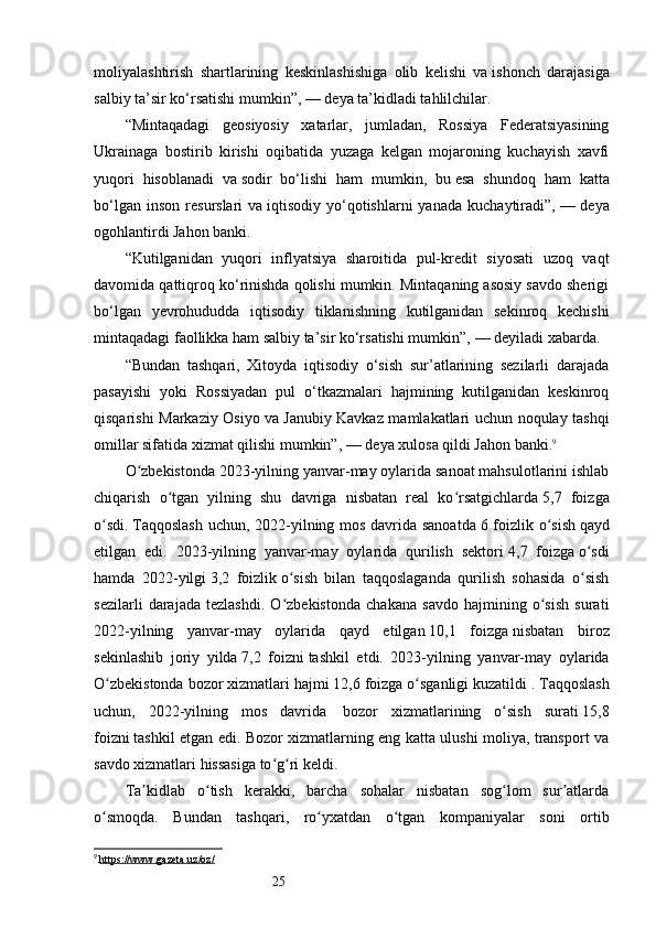 25moliyalashtirish   shartlarining   keskinlashishiga   olib   kelishi   va   ishonch   darajasiga
salbiy ta’sir ko‘rsatishi mumkin”,   — deya ta’kidladi tahlilchilar.
“Mintaqadagi   geosiyosiy   xatarlar,   jumladan,   Rossiya   Federatsiyasining
Ukrainaga   bostirib   kirishi   oqibatida   yuzaga   kelgan   mojaroning   kuchayish   xavfi
yuqori   hisoblanadi   va   sodir   bo‘lishi   ham   mumkin,   bu   esa   shundoq   ham   katta
bo‘lgan  inson   resurslari   va   iqtisodiy  yo‘qotishlarni  yanada   kuchaytiradi”,   —  deya
ogohlantirdi Jahon banki.
“Kutilganidan   yuqori   inflyatsiya   sharoitida   pul-kredit   siyosati   uzoq   vaqt
davomida qattiqroq ko‘rinishda qolishi mumkin. Mintaqaning asosiy savdo sherigi
bo‘lgan   yevrohududda   iqtisodiy   tiklanishning   kutilganidan   sekinroq   kechishi
mintaqadagi faollikka ham salbiy ta’sir ko‘rsatishi mumkin”,   — deyiladi xabarda.
“Bundan   tashqari,   Xitoyda   iqtisodiy   o‘sish   sur’atlarining   sezilarli   darajada
pasayishi   yoki   Rossiyadan   pul   o‘tkazmalari   hajmining   kutilganidan   keskinroq
qisqarishi Markaziy Osiyo va   Janubiy Kavkaz mamlakatlari uchun noqulay tashqi
omillar sifatida xizmat qilishi mumkin”,   — deya xulosa qildi Jahon banki. 9
O zbekistonda 2023-yilning yanvar-may oylarida sanoat mahsulotlarini ishlabʻ
chiqarish   o tgan   yilning   shu   davriga   nisbatan   real   ko rsatgichlarda	
ʻ ʻ   5,7   foizga
o sdi.	
ʻ   Taqqoslash  uchun, 2022-yilning mos davrida sanoatda   6 foizlik o sish	ʻ   qayd
etilgan   edi.   2023-yilning   yanvar-may   oylarida   qurilish   sektori   4,7   foizga   o sdi	
ʻ
hamda   2022-yilgi   3,2   foizlik   o sish   bilan   taqqoslaganda   qurilish   sohasida   o sish	
ʻ ʻ
sezilarli   darajada   tezlashdi.   O zbekistonda   chakana   savdo   hajmining   o sish   surati
ʻ ʻ
2022-yilning   yanvar-may   oylarida   qayd   etilgan   10,1   foizga   nisbatan   biroz
sekinlashib   joriy   yilda   7,2   foizni   tashkil   etdi.   2023-yilning   yanvar-may   oylarida
O zbekistonda bozor xizmatlari hajmi	
ʻ   12,6 foizga o sganligi kuzatildi	ʻ   . Taqqoslash
uchun,   2022-yilning   mos   davrida     bozor   xizmatlarining   o sish   surati	
ʻ   15,8
foizni   tashkil etgan edi. Bozor xizmatlarning eng katta ulushi moliya, transport va
savdo xizmatlari hissasiga to g ri keldi.	
ʻ ʻ
Ta kidlab   o tish   kerakki,   barcha   sohalar   nisbatan   sog lom   sur atlarda	
ʼ ʻ ʻ ʼ
o smoqda.   Bundan   tashqari,   ro yxatdan   o tgan   kompaniyalar   soni   ortib	
ʻ ʻ ʻ
9
  https://www.gazeta.uz/oz/   