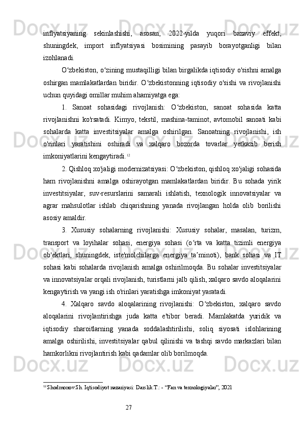 27inflyatsiyaning   sekinlashishi,   asosan,   2022-yilda   yuqori   bazaviy   effekt,
shuningdek,   import   inflyatsiyasi   bosimining   pasayib   borayotganligi   bilan
izohlanadi.
O zbekiston, o zining mustaqilligi bilan birgalikda iqtisodiy o'sishni amalgaʻ ʻ
oshirgan   mamlakatlardan   biridir.   O zbekistonning   iqtisodiy   o'sishi   va   rivojlanishi	
ʻ
uchun quyidagi omillar muhim ahamiyatga ega:
1.   Sanoat   sohasidagi   rivojlanish:   O zbekiston,   sanoat   sohasida   katta	
ʻ
rivojlanishni   ko'rsatadi.   Kimyo,   tekstil,   mashina-taminot,   avtomobil   sanoati   kabi
sohalarda   katta   investitsiyalar   amalga   oshirilgan.   Sanoatning   rivojlanishi,   ish
o'rinlari   yaratishini   oshiradi   va   xalqaro   bozorda   tovarlar   yetkazib   berish
imkoniyatlarini kengaytiradi. 12
2. Qishloq xo'jaligi modernizatsiyasi: O zbekiston, qishloq xo'jaligi sohasida
ʻ
ham   rivojlanishni   amalga   oshirayotgan   mamlakatlardan   biridir.   Bu   sohada   yirik
investitsiyalar,   suv-resurslarini   samarali   ishlatish,   texnologik   innovatsiyalar   va
agrar   mahsulotlar   ishlab   chiqarishning   yanada   rivojlangan   holda   olib   borilishi
asosiy amaldir.
3.   Xususiy   sohalarning   rivojlanishi:   Xususiy   sohalar,   masalan,   turizm,
transport   va   loyihalar   sohasi,   energiya   sohasi   (o rta   va   katta   tizimli   energiya	
ʻ
ob'ektlari,   shuningdek,   iste'molchilarga   energiya   ta minoti),   bank   sohasi   va   IT
ʼ
sohasi   kabi   sohalarda   rivojlanish   amalga   oshirilmoqda.   Bu   sohalar   investitsiyalar
va innovatsiyalar orqali rivojlanish, turistlarni jalb qilish, xalqaro savdo aloqalarini
kengaytirish va yangi ish o'rinlari yaratishga imkoniyat yaratadi.
4.   Xalqaro   savdo   aloqalarining   rivojlanishi:   O zbekiston,   xalqaro   savdo	
ʻ
aloqalarini   rivojlantirishga   juda   katta   e'tibor   beradi.   Mamlakatda   yuridik   va
iqtisodiy   sharoitlarning   yanada   soddalashtirilishi,   soliq   siyosati   islohlarining
amalga  oshirilishi,  investitsiyalar   qabul   qilinishi  va  tashqi   savdo  markazlari   bilan
hamkorlikni rivojlantirish kabi qadamlar olib borilmoqda.
12
  Shodmonov.Sh. Iqtisodiyot nazariyasi: Darslik.T.: - “Fan va texnologiyalar”, 2021 