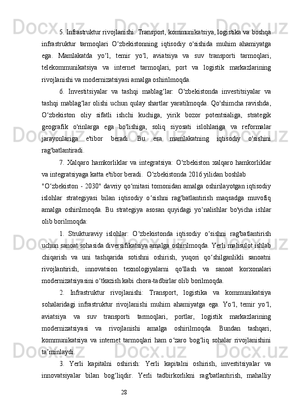 285. Infrastruktur rivojlanishi: Transport, kommunikatsiya, logistika va boshqa
infrastruktur   tarmoqlari   O zbekistonning   iqtisodiy   o'sishida   muhim   ahamiyatgaʻ
ega.   Mamlakatda   yo l,   temir   yo l,   aviatsiya   va   suv   transporti   tarmoqlari,	
ʻ ʻ
telekommunikatsiya   va   internet   tarmoqlari,   port   va   logistik   markazlarining
rivojlanishi va modernizatsiyasi amalga oshirilmoqda.
6.   Investitsiyalar   va   tashqi   mablag lar:   O zbekistonda   investitsiyalar   va	
ʻ ʻ
tashqi   mablag lar   olishi   uchun   qulay   shartlar   yaratilmoqda.  Qo'shimcha   ravishda,	
ʻ
O zbekiston   oliy   sifatli   ishchi   kuchiga,   yirik   bozor   potentsialiga,   strategik	
ʻ
geografik   o'rinlarga   ega   bo'lishiga,   soliq   siyosati   islohlariga   va   reformalar
jarayonlariga   e'tibor   beradi.   Bu   esa   mamlakatning   iqtisodiy   o'sishini
rag'batlantiradi.
7.   Xalqaro   hamkorliklar   va   integratsiya:   O zbekiston   xalqaro   hamkorliklar	
ʻ
va integratsiyaga katta e'tibor beradi.    O zbekistonda 2016 yilidan boshlab	
ʻ
"O zbekiston - 2030" davriy qo mitasi tomonidan amalga oshirilayotgan iqtisodiy	
ʻ ʻ
islohlar   strategiyasi   bilan   iqtisodiy   o sishni   rag'batlantirish   maqsadga   muvofiq	
ʻ
amalga   oshirilmoqda.   Bu   strategiya   asosan   quyidagi   yo nalishlar   bo'yicha   ishlar	
ʻ
olib borilmoqda:
1.   Strukturaviy   islohlar:   O zbekistonda   iqtisodiy   o sishni   rag'batlantirish	
ʻ ʻ
uchun sanoat sohasida diversifikatsiya amalga oshirilmoqda. Yerli mahsulot ishlab
chiqarish   va   uni   tashqarida   sotishni   oshirish,   yuqori   qo shilganlikli   sanoatni	
ʻ
rivojlantirish,   innovatsion   texnologiyalarni   qo'llash   va   sanoat   korxonalari
modernizatsiyasini o tkazish kabi chora-tadbirlar olib borilmoqda.	
ʻ
2.   Infrastruktur   rivojlanishi:   Transport,   logistika   va   kommunikatsiya
sohalaridagi   infrastruktur   rivojlanishi   muhim   ahamiyatga   ega.   Yo l,   temir   yo l,	
ʻ ʻ
aviatsiya   va   suv   transporti   tarmoqlari,   portlar,   logistik   markazlarining
modernizatsiyasi   va   rivojlanishi   amalga   oshirilmoqda.   Bundan   tashqari,
kommunikatsiya   va   internet   tarmoqlari   ham   o zaro   bog liq   sohalar   rivojlanishini	
ʻ ʻ
ta minlaydi.	
ʼ
3.   Yerli   kapitalni   oshirish:   Yerli   kapitalni   oshirish,   investitsiyalar   va
innovatsiyalar   bilan   bog liqdir.   Yerli   tadbirkorlikni   rag'batlantirish,   mahalliy	
ʻ 