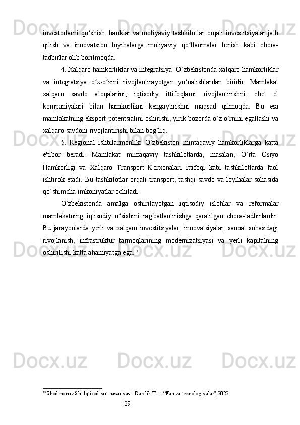 29investorlarni  qo shish, banklar va moliyaviy tashkilotlar  orqali  investitsiyalar  jalbʻ
qilish   va   innovatsion   loyihalarga   moliyaviy   qo llanmalar   berish   kabi   chora-	
ʻ
tadbirlar olib borilmoqda.
4. Xalqaro hamkorliklar va integratsiya: O zbekistonda xalqaro hamkorliklar	
ʻ
va   integratsiya   o z-o zini   rivojlantirayotgan   yo nalishlardan   biridir.   Mamlakat	
ʻ ʻ ʻ
xalqaro   savdo   aloqalarini,   iqtisodiy   ittifoqlarni   rivojlantirishni,   chet   el
kompaniyalari   bilan   hamkorlikni   kengaytirishni   maqsad   qilmoqda.   Bu   esa
mamlakatning eksport-potentsialini oshirishi, yirik bozorda o z o rnini egallashi va	
ʻ ʻ
xalqaro savdoni rivojlantirishi bilan bog liq.	
ʻ
5.   Regional   ishbilarmonlik:   O zbekiston   mintaqaviy   hamkorliklarga   katta	
ʻ
e'tibor   beradi.   Mamlakat   mintaqaviy   tashkilotlarda,   masalan,   O rta   Osiyo	
ʻ
Hamkorligi   va   Xalqaro   Transport   Korxonalari   ittifoqi   kabi   tashkilotlarda   faol
ishtirok   etadi.   Bu   tashkilotlar   orqali   transport,   tashqi   savdo   va   loyihalar   sohasida
qo shimcha imkoniyatlar ochiladi.	
ʻ
O zbekistonda   amalga   oshirilayotgan   iqtisodiy   islohlar   va   reformalar	
ʻ
mamlakatning   iqtisodiy   o sishini   rag'batlantirishga   qaratilgan   chora-tadbirlardir.	
ʻ
Bu   jarayonlarda   yerli   va   xalqaro   investitsiyalar,   innovatsiyalar,   sanoat   sohasidagi
rivojlanish,   infrastruktur   tarmoqlarining   modernizatsiyasi   va   yerli   kapitalning
oshirilishi katta ahamiyatga ega. 13
13
  Shodmonov.Sh. Iqtisodiyot nazariyasi: Darslik.T.: - “Fan va texnologiyalar”,2022 