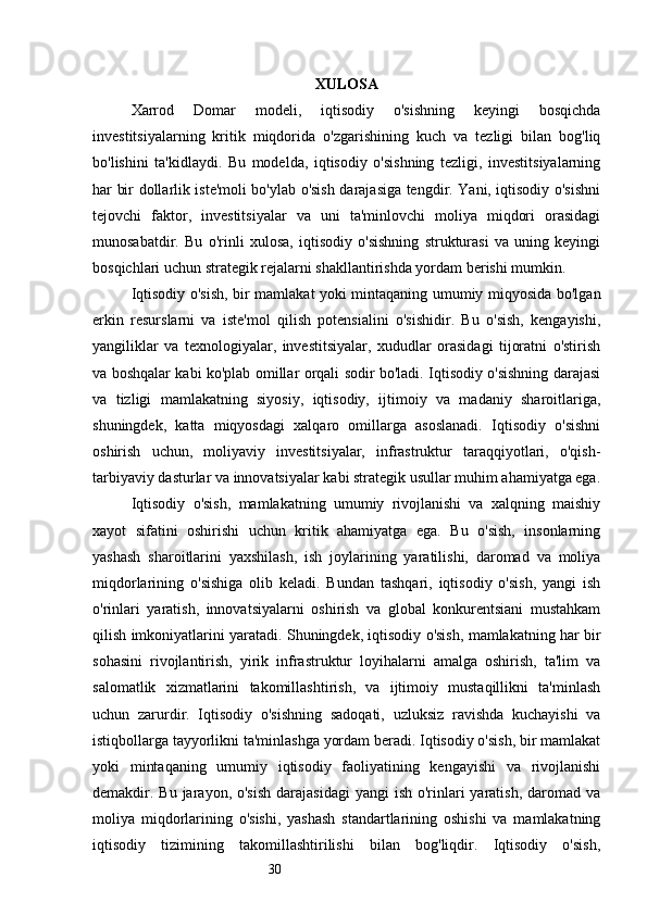 30 XULOSA
Xarrod   Domar   modeli,   iqtisodiy   o'sishning   keyingi   bosqichda
investitsiyalarning   kritik   miqdorida   o'zgarishining   kuch   va   tezligi   bilan   bog'liq
bo'lishini   ta'kidlaydi.   Bu   modelda,   iqtisodiy   o'sishning   tezligi,   investitsiyalarning
har bir dollarlik iste'moli bo'ylab o'sish darajasiga tengdir. Yani, iqtisodiy o'sishni
tejovchi   faktor,   investitsiyalar   va   uni   ta'minlovchi   moliya   miqdori   orasidagi
munosabatdir.   Bu   o'rinli   xulosa,   iqtisodiy   o'sishning   strukturasi   va   uning   keyingi
bosqichlari uchun strategik rejalarni shakllantirishda yordam berishi mumkin.
Iqtisodiy o'sish, bir mamlakat yoki mintaqaning umumiy miqyosida bo'lgan
erkin   resurslarni   va   iste'mol   qilish   potensialini   o'sishidir.   Bu   o'sish,   kengayishi,
yangiliklar   va   texnologiyalar,   investitsiyalar,   xududlar   orasidagi   tijoratni   o'stirish
va boshqalar kabi ko'plab omillar orqali sodir bo'ladi. Iqtisodiy o'sishning darajasi
va   tizligi   mamlakatning   siyosiy,   iqtisodiy,   ijtimoiy   va   madaniy   sharoitlariga,
shuningdek,   katta   miqyosdagi   xalqaro   omillarga   asoslanadi.   Iqtisodiy   o'sishni
oshirish   uchun,   moliyaviy   investitsiyalar,   infrastruktur   taraqqiyotlari,   o'qish-
tarbiyaviy dasturlar va innovatsiyalar kabi strategik usullar muhim ahamiyatga ega.
Iqtisodiy   o'sish,   mamlakatning   umumiy   rivojlanishi   va   xalqning   maishiy
xayot   sifatini   oshirishi   uchun   kritik   ahamiyatga   ega.   Bu   o'sish,   insonlarning
yashash   sharoitlarini   yaxshilash,   ish   joylarining   yaratilishi,   daromad   va   moliya
miqdorlarining   o'sishiga   olib   keladi.   Bundan   tashqari,   iqtisodiy   o'sish,   yangi   ish
o'rinlari   yaratish,   innovatsiyalarni   oshirish   va   global   konkurentsiani   mustahkam
qilish imkoniyatlarini yaratadi. Shuningdek, iqtisodiy o'sish, mamlakatning har bir
sohasini   rivojlantirish,   yirik   infrastruktur   loyihalarni   amalga   oshirish,   ta'lim   va
salomatlik   xizmatlarini   takomillashtirish,   va   ijtimoiy   mustaqillikni   ta'minlash
uchun   zarurdir.   Iqtisodiy   o'sishning   sadoqati,   uzluksiz   ravishda   kuchayishi   va
istiqbollarga tayyorlikni ta'minlashga yordam beradi. Iqtisodiy o'sish, bir mamlakat
yoki   mintaqaning   umumiy   iqtisodiy   faoliyatining   kengayishi   va   rivojlanishi
demakdir. Bu jarayon, o'sish  darajasidagi  yangi  ish o'rinlari  yaratish,  daromad va
moliya   miqdorlarining   o'sishi,   yashash   standartlarining   oshishi   va   mamlakatning
iqtisodiy   tizimining   takomillashtirilishi   bilan   bog'liqdir.   Iqtisodiy   o'sish, 