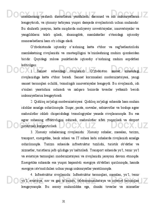 31insonlarning   yashash   sharoitlarini   yaxshilash,   daromad   va   ish   imkoniyatlarini
kengaytirish, va ijtimoiy tarbiyani  yuqori darajada rivojlantirish uchun muhimdir.
Bu   shuhratli   jarayon,   katta   miqdorda   moliyaviy   investitsiyalar,   innovatsiyalar   va
yangiliklarni   talab   qiladi,   shuningdek,   mamlakatlar   o'rtasidagi   iqtisodiy
munosabatlarni ham o'z ichiga oladi.
O zbekistonda   iqtisodiy   o sishning   katta   e'tibor   va   rag'batlantirilishiʻ ʻ
mamlakatning   rivojlanishi   va   mustaqilligini   ta minlashning   muhim   qismlaridan	
ʼ
biridir.   Quyidagi   xulosa   punktlarida   iqtisodiy   o sishning   muhim   aspektlari	
ʻ
keltirilgan:
1.   Sanoat   sohasidagi   rivojlanish:   O zbekiston   sanoat   sohasidagi	
ʻ
rivojlanishga   katta   e'tibor   beradi.   Sanoat   korxonalari   modernizatsiyasi,   yangi
sanoat   tarmoqlari   ochildi,   texnologik   innovatsiyalar   kengaydi.   Bu   rivojlanish,   ish
o'rinlari   yaratishini   oshiradi   va   xalqaro   bozorda   tovarlar   yetkazib   berish
imkoniyatlarini kengaytiradi.
2. Qishloq xo'jaligi modernizatsiyasi: Qishloq xo'jaligi sohasida ham muhim
islohlar amalga oshirilmoqda. Suqar, paxta, mevalar, sabzavotlar  va boshqa agrar
mahsulotlar   ishlab   chiqarishdagi   texnologiyalar   yanada   rivojlanmoqda.   Bu   esa
agrar   sohaning   effektivligini   oshiradi,   mahsulotlar   sifati   yuqoriladi   va   eksport
potentsiali kengaytiriladi.
3.   Xususiy   sohalarning   rivojlanishi:   Xususiy   sohalar,   masalan,   turizm,
transport,   energetika,   bank   sohasi   va   IT   sohasi   kabi   sohalarda   rivojlanish   amalga
oshirilmoqda.   Turizm   sohasida   infrastruktur   tuzilishi,   turistik   ob'ektlar   va
xizmatlar, turistlarni jalb qilishga yo naltiriladi. Transport sohasida yo l, temir yo l	
ʻ ʻ ʻ
va aviatsiya  tarmoqlari modernizatsiyasi  va rivojlanishi  jarayoni  davom  etmoqda.
Energetika   sohasida   esa   yuqori   kapasiteli   energiya   ob'ektlari   qurilmoqda,   hamda
energiya iste'molchilari uchun yangi imkoniyatlar yaratilmoqda.
4.   Infrastruktur   rivojlanishi:   Infrastruktur   tarmoqlari,   masalan,   yo l,   temir	
ʻ
yo l,   aviatsiya,   suv   va   gaz   ta minoti,   telekommunikatsiya   va   internet   tarmoqlari	
ʻ ʼ
kengaymoqda.   Bu   asosiy   muhimlikka   ega,   chunki   tovarlar   va   xizmatlar 