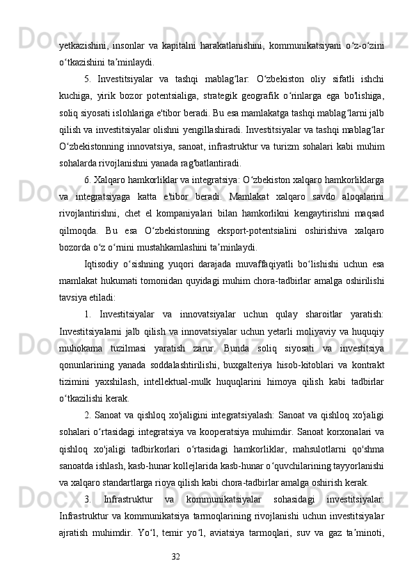 32yetkazishini,   insonlar   va   kapitalni   harakatlanishini,   kommunikatsiyani   o z-o ziniʻ ʻ
o tkazishini ta minlaydi.	
ʻ ʼ
5.   Investitsiyalar   va   tashqi   mablag lar:   O zbekiston   oliy   sifatli   ishchi	
ʻ ʻ
kuchiga,   yirik   bozor   potentsialiga,   strategik   geografik   o rinlarga   ega   bo'lishiga,	
ʻ
soliq siyosati islohlariga e'tibor beradi. Bu esa mamlakatga tashqi mablag larni jalb	
ʻ
qilish va investitsiyalar olishni yengillashiradi. Investitsiyalar va tashqi mablag lar	
ʻ
O zbekistonning  innovatsiya,  sanoat, infrastruktur  va turizm  sohalari  kabi  muhim	
ʻ
sohalarda rivojlanishni yanada rag'batlantiradi.
6. Xalqaro hamkorliklar va integratsiya: O zbekiston xalqaro hamkorliklarga	
ʻ
va   integratsiyaga   katta   e'tibor   beradi.   Mamlakat   xalqaro   savdo   aloqalarini
rivojlantirishni,   chet   el   kompaniyalari   bilan   hamkorlikni   kengaytirishni   maqsad
qilmoqda.   Bu   esa   O zbekistonning   eksport-potentsialini   oshirishiva   xalqaro	
ʻ
bozorda o z o rnini mustahkamlashini ta minlaydi.	
ʻ ʻ ʼ
Iqtisodiy   o sishning   yuqori   darajada   muvaffaqiyatli   bo lishishi   uchun   esa	
ʻ ʻ
mamlakat hukumati tomonidan quyidagi muhim chora-tadbirlar amalga oshirilishi
tavsiya etiladi:
1.   Investitsiyalar   va   innovatsiyalar   uchun   qulay   sharoitlar   yaratish:
Investitsiyalarni   jalb   qilish   va   innovatsiyalar   uchun   yetarli   moliyaviy   va   huquqiy
muhokama   tuzilmasi   yaratish   zarur.   Bunda   soliq   siyosati   va   investitsiya
qonunlarining   yanada   soddalashtirilishi,   buxgalteriya   hisob-kitoblari   va   kontrakt
tizimini   yaxshilash,   intellektual-mulk   huquqlarini   himoya   qilish   kabi   tadbirlar
o tkazilishi kerak.	
ʻ
2. Sanoat va qishloq xo'jaligini  integratsiyalash:  Sanoat  va qishloq xo'jaligi
sohalari  o rtasidagi  integratsiya  va kooperatsiya muhimdir. Sanoat korxonalari va	
ʻ
qishloq   xo'jaligi   tadbirkorlari   o rtasidagi   hamkorliklar,   mahsulotlarni   qo'shma	
ʻ
sanoatda ishlash, kasb-hunar kollejlarida kasb-hunar o quvchilarining tayyorlanishi	
ʻ
va xalqaro standartlarga rioya qilish kabi chora-tadbirlar amalga oshirish kerak.
3.   Infrastruktur   va   kommunikatsiyalar   sohasidagi   investitsiyalar:
Infrastruktur   va   kommunikatsiya   tarmoqlarining   rivojlanishi   uchun   investitsiyalar
ajratish   muhimdir.   Yo l,   temir   yo l,   aviatsiya   tarmoqlari,   suv   va   gaz   ta minoti,	
ʻ ʻ ʼ 