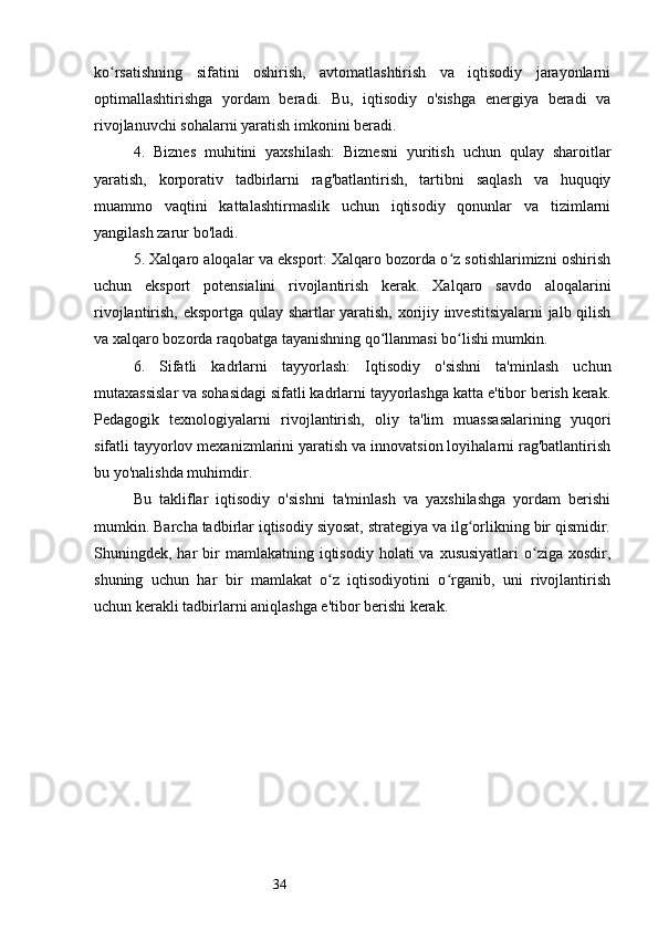 34ko rsatishning   sifatini   oshirish,   avtomatlashtirish   va   iqtisodiy   jarayonlarniʻ
optimallashtirishga   yordam   beradi.   Bu,   iqtisodiy   o'sishga   energiya   beradi   va
rivojlanuvchi sohalarni yaratish imkonini beradi.
4.   Biznes   muhitini   yaxshilash:   Biznesni   yuritish   uchun   qulay   sharoitlar
yaratish,   korporativ   tadbirlarni   rag'batlantirish,   tartibni   saqlash   va   huquqiy
muammo   vaqtini   kattalashtirmaslik   uchun   iqtisodiy   qonunlar   va   tizimlarni
yangilash zarur bo'ladi.
5. Xalqaro aloqalar va eksport: Xalqaro bozorda o z sotishlarimizni oshirish	
ʻ
uchun   eksport   potensialini   rivojlantirish   kerak.   Xalqaro   savdo   aloqalarini
rivojlantirish, eksportga qulay shartlar yaratish, xorijiy investitsiyalarni jalb qilish
va xalqaro bozorda raqobatga tayanishning qo llanmasi bo lishi mumkin.	
ʻ ʻ
6.   Sifatli   kadrlarni   tayyorlash:   Iqtisodiy   o'sishni   ta'minlash   uchun
mutaxassislar va sohasidagi sifatli kadrlarni tayyorlashga katta e'tibor berish kerak.
Pedagogik   texnologiyalarni   rivojlantirish,   oliy   ta'lim   muassasalarining   yuqori
sifatli tayyorlov mexanizmlarini yaratish va innovatsion loyihalarni rag'batlantirish
bu yo'nalishda muhimdir.
Bu   takliflar   iqtisodiy   o'sishni   ta'minlash   va   yaxshilashga   yordam   berishi
mumkin. Barcha tadbirlar iqtisodiy siyosat, strategiya va ilg orlikning bir qismidir.	
ʻ
Shuningdek, har  bir  mamlakatning  iqtisodiy  holati  va  xususiyatlari   o ziga  xosdir,	
ʻ
shuning   uchun   har   bir   mamlakat   o z   iqtisodiyotini   o rganib,   uni   rivojlantirish	
ʻ ʻ
uchun kerakli tadbirlarni aniqlashga e'tibor berishi kerak. 