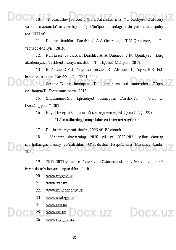 3610.  Y. Rashidov [va boshq./]; mas'ul muharrir B. Yu. Xodiyev; O'zR oliy
va o'rta maxsus ta'lim  vazirligi. - T j: Cho'lpon nomidagi  nashriyot-matbaa ijodiy
uyi,2022-yil
11. Pul   va   banklar:   Darslik   /   A.A.Omonov,     T.M.Qoraliyev;   –   T.:
“Iqtisod-Moliya”, 2019.
12. Pul, kredit va banklar. Darslik / A. A.Omonov, T.M. Qoraliyev.  Soliq
akademiyasi, Toshkent moliya instituti. - Т.: «Iqtisod-Moliya»,  2012.
13. Rashid о v   О .YU.,  T о ymuhamed о v  I.R.,   Alim о v  I.I.,  T о jiev  R.R.   Pul,
kredit va banklar: Darslik. –T.: TDIU, 2009
14. Saidov   D.   va   boshqalar.   Pul,   kredit   va   pul   muomalasi.   O’quv
qo’llanma/T.: Extremum-press, 2018. 
15. Shodmonov.Sh.   Iqtisodiyot   nazariyasi:   Darslik.T.:   -   “Fan   va
texnologiyalar”, 2021
16. Роуз Питер. «Банковский менеджмент», М. Дело ЛТД. 1995 .
II Jurnallardagi maqolalar va internet saytlari:
17. Pul-kredit siyosati sharhi, 2023-yil IV chorak
18.   Monetar   siyosatning   2020   yil   va   2020-2021   yillar   davriga
mo‘ljallangan   asosiy   yo‘nalishlari.   O‘zbekiston   Respublikasi   Markaziy   banki.
2020.
19. 2017-2023-yillar   mobaynida   O'zbekistonda   pul-kredit   va   bank
tizimida ro'y bergan o'zgarishlar tahlili.
20. www.mygov.uz   
21. www.stat.uz     
22. www.mineconomy.uz     
23. www.strategy.uz     
24. www.uza.uz     
25. www.cer.uz   
26. www.my.gov.uz      