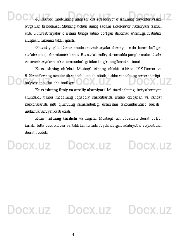 4· R.   Xarrod   modelining   maqsadi   esa   iqtisodiyot   o‘sishining   trayektoriyasini
o‘rganish   hisoblanadi.Shuning   uchun   uning   asosini   akselerator   nazariyasi   tashkil
etib,   u   investitsiyalar   o‘sishini   bunga   sabab   bo‘lgan   daromad   o‘sishiga   nisbatini
aniqlash imkonini tahlil qilish.
· Shunday   qilib   Domar   modeli   investitsiyalar   doimiy   o‘sishi   lozim   bo‘lgan
sur’atni aniqlash imkonini beradi.Bu sur’at milliy daromadda jamg‘armalar ulushi
va investitsiyalami o‘rta samaradorligi bilan to‘g‘ri bog‘lashdan iborat.
Kurs   ishning   ob' е kti .   Mustaqil   ishning   ob' е kti   sifatida   “YE.Domar   va
R.Xarrodlarning neoklassik modeli” tanlab olinib, ushbu modelning samaradorligi 
bo'yicha tahlillar olib borilgan. 
Kurs ishning ilmiy va amaliy ahamiyati : Mustaqil ishning ilmiy ahamiyati
shundaki,   ushbu   modelning   iqtisodiy   sharoitlarida   ishlab   chiqarish   va   sanoat
korxonalarida   jalb   qilishning   samaradorligi   oshirishni   takomillashtirib   borish  
muhim ahamiyat kasb etadi.
Kurs     ishning   tuzilishi   va   hajmi .   Mustaqil   ish   35b е tdan   iborat   bo'lib,
kirish,   bitta   bob,   xulosa   va   takliflar   hamda   foydalanilgan   adabiyotlar   ro'yxatidan
iborat. I bobda  