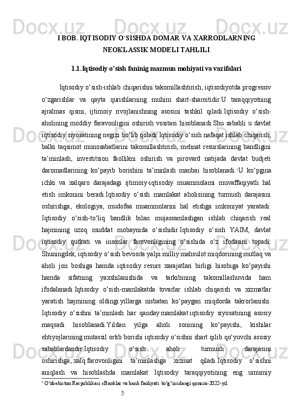 5I BOB. IQTISODIY O`SISHDA DOMAR VA XARRODLARNING
NEOKLASSIK MODELI TAHLILI
1.1.Iqtisodiy o’sish faninig mazmun mohiyati va vazifalari
Iqtisodiy o‘sish-ishlab chiqarishni takomillashtirish, iqtisodiyotda progressiv
o‘zgarishlar   va   qayta   qurishlarning   muhim   shart-sharoitidir.U   taraqqiyotning
ajralmas   qismi,   ijtimoiy   rivojlanishning   asosini   tashkil   qiladi.Iqtisodiy   o‘sish-
aholining   moddiy   faravonligini   oshirish   vositasi   hisoblanadi.Shu   sababli   u   davlat
iqtisodiy siyosatining negizi bo‘lib qoladi.Iqtisodiy o‘sish nafaqat ishlab chiqarish,
balki taqsimot  munosabatlarini takomillashtirish, mehnat resurslarining bandligini
ta’minlash,   investitsion   faollikni   oshirish   va   pirovard   natijada   davlat   budjeti
daromadlarining   ko‘payib   borishini   ta’minlash   manbai   hisoblanadi. 1
U   ko‘pgina
ichki   va   xalqaro   darajadagi   ijtimoiy-iqtisodiy   muammolami   muvaffaqiyatli   hal
etish   imkonini   beradi.Iqtisodiy   o‘sish   mamlakat   aholisining   turmush   darajasini
oshirishga,   ekologiya,   mudofaa   muammolarini   hal   etishga   imkoniyat   yaratadi.
Iqtisodiy   o‘sish-to‘liq   bandlik   bilan   mujassamlashgan   ishlab   chiqarish   real
hajmining   uzoq   muddat   mobaynida   o‘sishidir.Iqtisodiy   o‘sish   YAIM,   davlat
iqtisodiy   qudrati   va   insonlar   farovonligining   o‘sishida   o‘z   ifodasini   topadi.
Shuningdek, iqtisodiy o‘sish bevosita yalpi milliy mahsulot miqdorining mutlaq va
aholi   jon   boshiga   hamda   iqtisodiy   resurs   xarajatlari   birligi   hisobiga   ko‘payishi
hamda   sifatning   yaxshilanishida   va   tarkibining   takomillashuvida   ham
ifodalanadi.Iqtisodiy   o‘sish-mamlakatda   tovarlar   ishlab   chiqarish   va   xizmatlar
yaratish   hajmining   oldingi   yillarga   nisbatan   ko‘paygan   miqdorda   takrorlanishi.
Iqtisodiy   o‘sishni   ta’minlash   har   qanday   mamlakat   iqtisodiy   siyosatining   asosiy
maqsadi   hisoblanadi.Yildan   yilga   aholi   sonining   ko‘payishi,   kishilar
ehtiyojlarining mutassil ortib borishi iqtisodiy o‘sishni shart qilib qo‘yuvchi asosiy
sabablardandir.Iqtisodiy   o‘sish   aholi   turmush   darajasini
oshirishga,   xalq   farovonligini   ta’minlashga   xizmat   qiladi.Iqtisodiy   o‘sishni
aniqlash   va   hisoblashda   mamlakat   Iqtisodiy   taraqqiyotining   eng   umumiy
1
  O‘zbekiston Respublikasi «Banklar va bank faoliyati  to‘g‘risida»gi qonuni-2022-yil. 