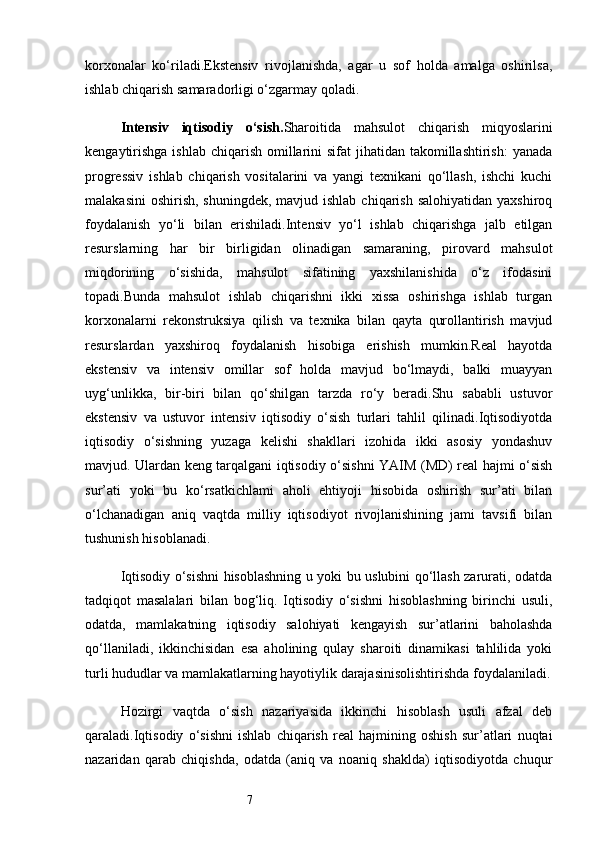 7korxonalar   ko‘riladi.Ekstensiv   rivojlanishda,   agar   u   sof   holda   amalga   oshirilsa,
ishlab chiqarish samaradorligi o‘zgarmay qoladi.
Intensiv   iqtisodiy   o‘sish . Sharoitida   mahsulot   chiqarish   miqyoslarini
kengaytirishga  ishlab  chiqarish  omillarini  sifat  jihatidan takomillashtirish:  yanada
progressiv   ishlab   chiqarish   vositalarini   va   yangi   texnikani   qo‘llash,   ishchi   kuchi
malakasini  oshirish,  shuningdek, mavjud ishlab  chiqarish salohiyatidan  yaxshiroq
foydalanish   yo‘li   bilan   erishiladi.Intensiv   yo‘l   ishlab   chiqarishga   jalb   etilgan
resurslarning   har   bir   birligidan   olinadigan   samaraning,   pirovard   mahsulot
miqdorining   o‘sishida,   mahsulot   sifatining   yaxshilanishida   o‘z   ifodasini
topadi.Bunda   mahsulot   ishlab   chiqarishni   ikki   xissa   oshirishga   ishlab   turgan
korxonalarni   rekonstruksiya   qilish   va   texnika   bilan   qayta   qurollantirish   mavjud
resurslardan   yaxshiroq   foydalanish   hisobiga   erishish   mumkin.Real   hayotda
ekstensiv   va   intensiv   omillar   sof   holda   mavjud   bo‘lmaydi,   balki   muayyan
uyg‘unlikka,   bir-biri   bilan   qo‘shilgan   tarzda   ro‘y   beradi.Shu   sababli   ustuvor
ekstensiv   va   ustuvor   intensiv   iqtisodiy   o‘sish   turlari   tahlil   qilinadi.Iqtisodiyotda
iqtisodiy   o‘sishning   yuzaga   kelishi   shakllari   izohida   ikki   asosiy   yondashuv
mavjud. Ulardan keng tarqalgani iqtisodiy o‘sishni YAIM (MD) real hajmi o‘sish
sur’ati   yoki   bu   ko‘rsatkichlami   aholi   ehtiyoji   hisobida   oshirish   sur’ati   bilan
o‘lchanadigan   aniq   vaqtda   milliy   iqtisodiyot   rivojlanishining   jami   tavsifi   bilan
tushunish hisoblanadi.
Iqtisodiy o‘sishni hisoblashning u yoki bu uslubini qo‘llash zarurati, odatda
tadqiqot   masalalari   bilan   bog‘liq.   Iqtisodiy   o‘sishni   hisoblashning   birinchi   usuli,
odatda,   mamlakatning   iqtisodiy   salohiyati   kengayish   sur’atlarini   baholashda
qo‘llaniladi,   ikkinchisidan   esa   aholining   qulay   sharoiti   dinamikasi   tahlilida   yoki
turli hududlar va mamlakatlarning hayotiylik darajasinisolishtirishda foydalaniladi.
Hozirgi   vaqtda   o‘sish   nazariyasida   ikkinchi   hisoblash   usuli   afzal   deb
qaraladi.Iqtisodiy   o‘sishni   ishlab   chiqarish   real   hajmining   oshish   sur’atlari   nuqtai
nazaridan   qarab   chiqishda,   odatda   (aniq   va   noaniq   shaklda)   iqtisodiyotda   chuqur 