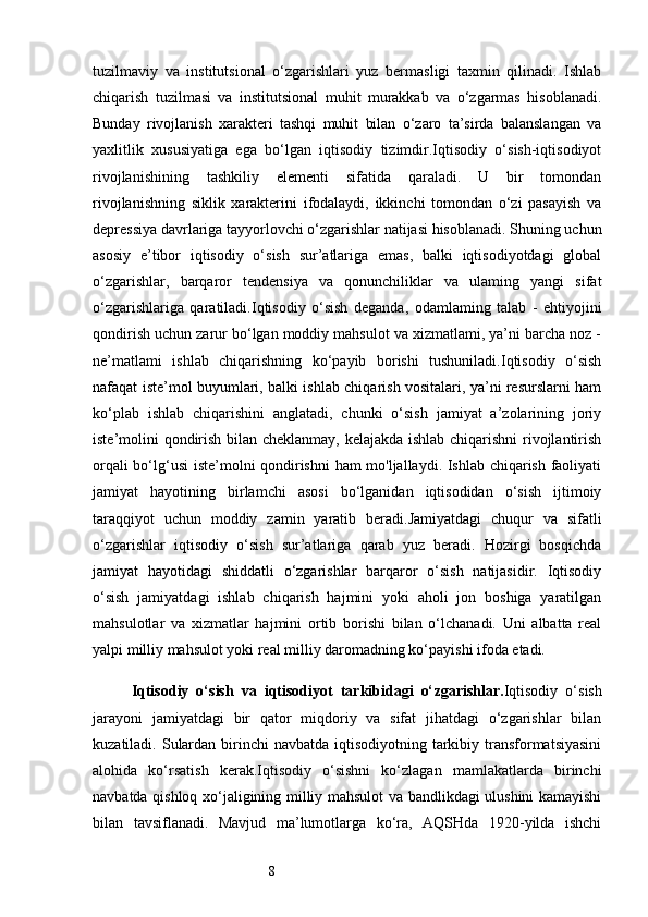 8tuzilmaviy   va   institutsional   o‘zgarishlari   yuz   bermasligi   taxmin   qilinadi.   Ishlab
chiqarish   tuzilmasi   va   institutsional   muhit   murakkab   va   o‘zgarmas   hisoblanadi.
Bunday   rivojlanish   xarakteri   tashqi   muhit   bilan   o‘zaro   ta’sirda   balanslangan   va
yaxlitlik   xususiyatiga   ega   bo‘lgan   iqtisodiy   tizimdir.Iqtisodiy   o‘sish-iqtisodiyot
rivojlanishining   tashkiliy   elementi   sifatida   qaraladi.   U   bir   tomondan
rivojlanishning   siklik   xarakterini   ifodalaydi,   ikkinchi   tomondan   o‘zi   pasayish   va
depressiya davrlariga tayyorlovchi o‘zgarishlar natijasi hisoblanadi. Shuning uchun
asosiy   e’tibor   iqtisodiy   o‘sish   sur’atlariga   emas,   balki   iqtisodiyotdagi   global
o‘zgarishlar,   barqaror   tendensiya   va   qonunchiliklar   va   ulaming   yangi   sifat
o‘zgarishlariga   qaratiladi.Iqtisodiy   o‘sish   deganda,   odamlaming   talab   -   ehtiyojini
qondirish uchun zarur bo‘lgan moddiy mahsulot va xizmatlami, ya’ni barcha noz -
ne’matlami   ishlab   chiqarishning   ko‘payib   borishi   tushuniladi.Iqtisodiy   o‘sish
nafaqat iste’mol buyumlari, balki ishlab chiqarish vositalari, ya’ni resurslarni ham
ko‘plab   ishlab   chiqarishini   anglatadi,   chunki   o‘sish   jamiyat   a’zolarining   joriy
iste’molini qondirish bilan cheklanmay, kelajakda ishlab chiqarishni rivojlantirish
orqali bo‘lg‘usi  iste’molni qondirishni  ham mo'ljallaydi. Ishlab chiqarish faoliyati
jamiyat   hayotining   birlamchi   asosi   bo‘lganidan   iqtisodidan   o‘sish   ijtimoiy
taraqqiyot   uchun   moddiy   zamin   yaratib   beradi.Jamiyatdagi   chuqur   va   sifatli
o‘zgarishlar   iqtisodiy   o‘sish   sur’atlariga   qarab   yuz   beradi.   Hozirgi   bosqichda
jamiyat   hayotidagi   shiddatli   o‘zgarishlar   barqaror   o‘sish   natijasidir.   Iqtisodiy
o‘sish   jamiyatdagi   ishlab   chiqarish   hajmini   yoki   aholi   jon   boshiga   yaratilgan
mahsulotlar   va   xizmatlar   hajmini   ortib   borishi   bilan   o‘lchanadi.   Uni   albatta   real
yalpi milliy mahsulot yoki real milliy daromadning ko‘payishi ifoda etadi.
Iqtisodiy   o‘sish   va   iqtisodiyot   tarkibidagi   o‘ zgarishlar. Iqtisodiy   o‘sish
jarayoni   jamiyatdagi   bir   qator   miqdoriy   va   sifat   jihatdagi   o‘zgarishlar   bilan
kuzatiladi. Sulardan  birinchi  navbatda  iqtisodiyotning  tarkibiy transformatsiyasini
alohida   ko‘rsatish   kerak.Iqtisodiy   o‘sishni   ko‘zlagan   mamlakatlarda   birinchi
navbatda qishloq xo‘jaligining milliy mahsulot va bandlikdagi ulushini kamayishi
bilan   tavsiflanadi.   Mavjud   ma’lumotlarga   ko‘ra,   AQSHda   1920-yilda   ishchi 