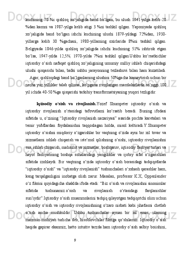 9kuchining   70   %i   qishloq   xo‘jaligida   band   bo‘lgan,   bu   ulush   1941-yilga   kelib   20
%dan   kamni   va   1987-yilga   kelib   atigi   3   %ni   tashkil   qilgan.   Yaponiyada   qishloq
xo‘jaligida   band   bo‘lgan   ishchi   kuchining   ulushi   1879-yildagi   72%dan,   1930-
yillarga   kelib   30   %gachani,   1980-yillaming   oxirlarida   8%ni   tashkil   qilgan.
Belgiyada   1846-yilda   qishloq   xo‘jaligida   ishchi   kuchining   51%   ishtirok   etgan
bo‘lsa,   1947-yilda   12,5 %,   1970-yilda   7%ni   tashkil   qilgan.Ushbu   ko‘rsatkichlar
iqtisodiy   o‘sish   nafaqat   qishloq   xo‘jaligining   umumiy   milliy   ishlab   chiqarishdagi
ulushi   qisqarishi   bilan,   balki   ushbu   jarayonning   tezlashuvi   bilan   ham   kuzatiladi.
     Agar, qishloqdagi band bo‘lganlaming ulushini 50%gacha kamaytirish uchun bir
necha yuz yilliklar talab qilinsa, ko‘pgana rivojlangan mamlakatlarda so‘nggi 100
yil ichida 40-50 %ga qisqarishi tarkibiy transformatsiyaning yuqori tezligidir.
Iqtisodiy   o‘sish   va   rivojlanish . Yozef   Shumpeter   iqtisodiy   o‘sish   va
iqtisodiy   rivojlanish   o‘rtasidagi   tafovutlami   ko‘rsatib   beradi.   Buning   ifodasi
sifatida   u,   o‘zining   “Iqtisodiy   rivojlanish   nazariyasi”   asarida   pochta   karetalari   va
temir   yoMlardan   foydalanishni   taqqoslagan   holda,   misol   keltiradi.Y.Shumpeter
iqtisodiy   o‘sishni   miqdoriy   o‘zgarishlar   bir   vaqtning   o‘zida   ayni   bir   xil   tovar   va
xizmatlami   ishlab   chiqarish   va   iste’mol   qilishning   o‘sishi,   iqtisodiy   rivojlanishni
esa, ishlab chiqarish, mahsulot va xizmatlar, boshqaruv, iqtisodiy faoliyat turlari va
hayot   faoliyatining   boshqa   sohalaridagi   yangiliklar   va   ijobiy   sifat   o‘zgarishlari
sifatida   izohlaydi.   Bir   vaqtning   o‘zida   iqtisodiy   o‘sish   borasidagi   tadqiqotlarda
“iqtisodiy o‘sish” va “iqtisodiy rivojlanish” tushunchalari o‘xshash qarashlar ham,
keng   tarqalganligini   inobatga   olish   zarur.   Masalan,   professor   K.X,   Oppenlender
o‘z fikrini quyidagicha shaklda ifoda etadi: “Biz o‘sish va rivojlanishni sinonimlar
sifatida   tushunamiz.o’sish   va   rivojlanish   o‘rtasidagi   farqlanishlar
sun’iydir”.Iqtisodiy o‘sish muammolarini tadqiq qilayotgan tadqiqotchi olim uchun
iqtisodiy   o‘sish   va   iqtisodiy   rivojlanishning   o‘zaro   nisbati   kabi   jihatlami   chetlab
o‘tish   ancha   mushkuldir.   Ushbu   tushunchalar   aynan   bir   xil   emas,   ulaming
mazmun-mohiyati turlicha deb, hisoblovchilar fikriga qo‘shilamiz. Iqtisodiy o‘sish
haqida gapirar ekanmiz, hatto intuitiv tarzda ham iqtisodiy o‘sish salbiy boiishini, 