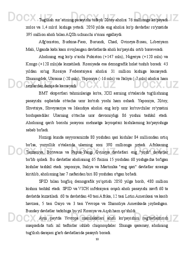 Tug'ilish sur’atining pasayishi tufayli Xitoy aholisi 76 millionga ko'payadi
xolos va 1,4 mlrd. kishiga yetadi. 2050 yilda eng aholisi  ko'p davlatlar ro'yxatida
395 million aholi bilan AQSh uchunchi o'rinni egallaydi.
Afg'oniston,   Burkina-Faso,   Burundi,   Chad,   Gvineya-Bisau,   Liberiyam
Mali, Uganda kabi kam rivojlangan davlatlarda aholi ko'payishi ortib boraveradi.
Aholining   eng   ko'p   o'sishi   Pokiston   (+147   mln),   Nigeriya   (+120   mln)   va
Kongo (+120 mln)da kuzatiladi. Rossiyada esa demografik holat tushib boradi: 43
yildan   so'ng   Rossiya   Federatsiyasi   aholisi   31   million   kishiga   kamayadi.
Shuningdek, Ukraina (-20 mln), Yaponiya (-16 mln) va Italiya (-7 mln) aholisi ham
sezilardan darajada kamayadi.
BMT   ekspertlari   tahminlariga   ko'ra,   XXI   asrning   o'rtalarida   tug'ilishning
pasayishi   oqibatida   o'rtacha   umr   ko'rish   yoshi   ham   oshadi.   Yaponiya,   Xitoy,
Shvetsiya,   Shveysariya   va   Islandiya   aholisi   eng   ko'p   umr   ko'ruvchilar   ro'yxatini
boshqaradilar.   Ularning   o'rtacha   umr   davomiyligi   86   yoshni   tashkil   etadi.
Aholining   qarib   borishi   jarayoni   mehnatga   layoqatsiz   kishilarning   ko'payishiga
sabab bo'ladi.
Hozirgi   kunda  sayyoramizda   80  yoshdan  qari  kishilar  84  milliondan  ortiq
bo'lsa,   yuzyillik   o'rtalarida   ularning   soni   390   millionga   yetadi.   Afrikaning
Tanzaniya,   Botsvana   va   Papua-Yangi   Gvineya   davlatlari   eng   "yosh"   davlatlar
bo'lib qoladi. Bu davlatlar aholisning 65 foizini 15 yoshdan 60 yoshgacha bo'lgan
kishilar   tashkil   etadi.   yaponiya,   Italiya   va   Martinika   "eng   qari"   davlatlar   sirasiga
kiritilib, aholisning har 7 nafaridan biri 80 yoshdan o'tgan bo'ladi.
SPID   bilan   bog'liq   demografik   yo'qotish   2050   yilga   borib,   480   million
kishini  tashkil  etadi. SPID va VICH infeksiyasi  orqali aholi pasayishi  xavfi 60 ta
davlatda kuzatiladi. 60 ta davlatdan 40 tasi Afrika, 12 tasi Lotin Amerikasi va karib
havzasi,   5   tasi   Osiyo   va   3   tasi   Yevropa   va   Shimoliya   Amerikada   joylashgan.
Bunday davlatlar tarkibiga bu yil Rossiya va Aqsh ham qo'shildi.
Ayni   paytda   Yevropa   mamlakatlari   aholi   ko'payishini   rag'batlantirish
maqsadida   turli   xil   tadbirlar   ishlab   chiqmoqdalar.   Shunga   qaramay,   aholining
tug'ilish darajasi g'arb davlatlarida pasayib boradi. 
10 