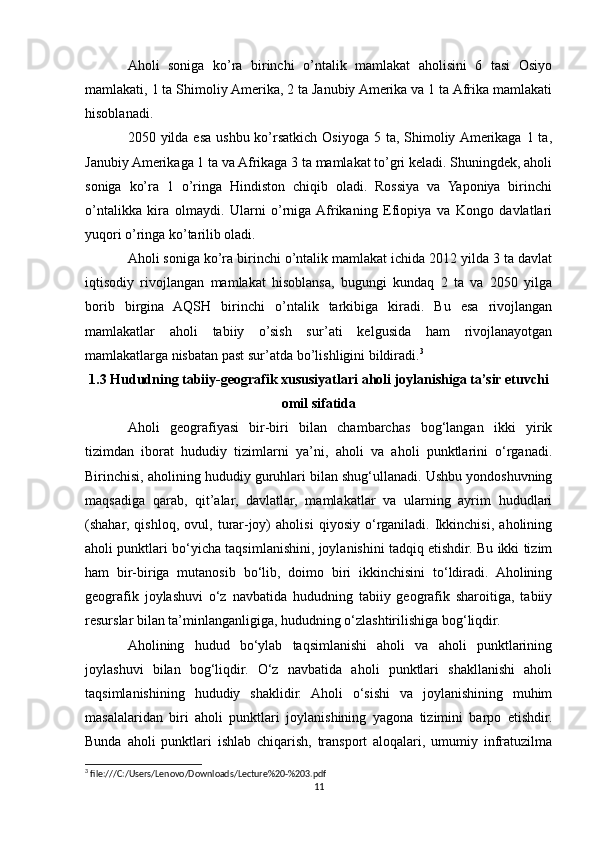 Aholi   soniga   ko’ra   birinchi   o’ntalik   mamlakat   aholisini   6   tasi   Osiyo
mamlakati, 1 ta Shimoliy Amerika, 2 ta Janubiy Amerika va 1 ta Afrika mamlakati
hisoblanadi.
2050 yilda esa  ushbu ko’rsatkich  Osiyoga  5 ta, Shimoliy Amerikaga 1 ta,
Janubiy Amerikaga 1 ta va Afrikaga 3 ta mamlakat to’gri keladi. Shuningdek, aholi
soniga   ko’ra   1   o’ringa   Hindiston   chiqib   oladi.   Rossiya   va   Yaponiya   birinchi
o’ntalikka   kira   olmaydi.   Ularni   o’rniga  Afrikaning   Efiopiya   va   Kongo   davlatlari
yuqori o’ringa ko’tarilib oladi.
Aholi soniga ko’ra birinchi o’ntalik mamlakat ichida 2012 yilda 3 ta davlat
iqtisodiy   rivojlangan   mamlakat   hisoblansa,   bugungi   kundaq   2   ta   va   2050   yilga
borib   birgina   AQSH   birinchi   o’ntalik   tarkibiga   kiradi.   Bu   esa   rivojlangan
mamlakatlar   aholi   tabiiy   o’sish   sur’ati   kelgusida   ham   rivojlanayotgan
mamlakatlarga nisbatan past sur’atda bo’lishligini bildiradi. 3
1.3 Hududning tabiiy-geografik xususiyatlari aholi joylanishiga ta’sir etuvchi
omil sifatida
Aholi   geografiyasi   bir-biri   bilan   chambarchas   bog‘langan   ikki   yirik
tizimdan   iborat   hududiy   tizimlarni   ya’ni,   aholi   va   aholi   punktlarini   o‘rganadi.
Birinchisi, aholining hududiy guruhlari bilan shug‘ullanadi. Ushbu yondoshuvning
maqsadiga   qarab,   qit’alar,   davlatlar,   mamlakatlar   va   ularning   ayrim   hududlari
(shahar,   qishloq,   ovul,   turar-joy)   aholisi   qiyosiy   o‘rganiladi.   Ikkinchisi,   aholining
aholi punktlari bo‘yicha taqsimlanishini, joylanishini tadqiq etishdir. Bu ikki tizim
ham   bir-biriga   mutanosib   bo‘lib,   doimo   biri   ikkinchisini   to‘ldiradi.   Aholining
geografik   joylashuvi   o‘z   navbatida   hududning   tabiiy   geografik   sharoitiga,   tabiiy
resurslar bilan ta’minlanganligiga, hududning o‘zlashtirilishiga bog‘liqdir.
Aholining   hudud   bo‘ylab   taqsimlanishi   aholi   va   aholi   punktlarining
joylashuvi   bilan   bog‘liqdir.   O‘z   navbatida   aholi   punktlari   shakllanishi   aholi
taqsimlanishining   hududiy   shaklidir.   Aholi   o‘sishi   va   joylanishining   muhim
masalalaridan   biri   aholi   punktlari   joylanishining   yagona   tizimini   barpo   etishdir.
Bunda   aholi   punktlari   ishlab   chiqarish,   transport   aloqalari,   umumiy   infratuzilma
3
 file:///C:/Users/Lenovo/Downloads/Lecture%20-%203.pdf
11 