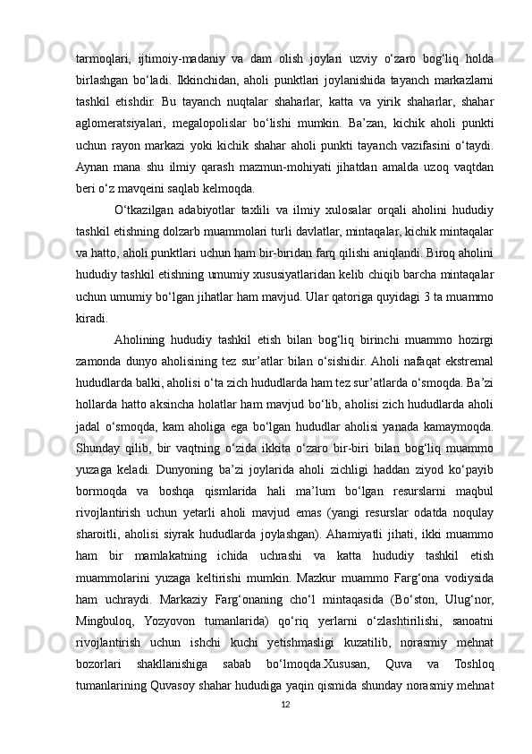 tarmoqlari,   ijtimoiy-madaniy   va   dam   olish   joylari   uzviy   o‘zaro   bog‘liq   holda
birlashgan   bo‘ladi.   Ikkinchidan,   aholi   punktlari   joylanishida   tayanch   markazlarni
tashkil   etishdir.   Bu   tayanch   nuqtalar   shaharlar,   katta   va   yirik   shaharlar,   shahar
aglomeratsiyalari,   megalopolislar   bo‘lishi   mumkin.   Ba’zan,   kichik   aholi   punkti
uchun   rayon   markazi   yoki   kichik   shahar   aholi   punkti   tayanch   vazifasini   o‘taydi.
Aynan   mana   shu   ilmiy   qarash   mazmun-mohiyati   jihatdan   amalda   uzoq   vaqtdan
beri o‘z mavqeini saqlab kelmoqda.
O‘tkazilgan   adabiyotlar   taxlili   va   ilmiy   xulosalar   orqali   aholini   hududiy
tashkil etishning dolzarb muammolari turli davlatlar, mintaqalar, kichik mintaqalar
va hatto, aholi punktlari uchun ham bir-biridan farq qilishi aniqlandi. Biroq aholini
hududiy tashkil etishning umumiy xususiyatlaridan kelib chiqib barcha mintaqalar
uchun umumiy bo‘lgan jihatlar ham mavjud. Ular qatoriga quyidagi 3 ta muammo
kiradi.
Aholining   hududiy   tashkil   etish   bilan   bog‘liq   birinchi   muammo   hozirgi
zamonda   dunyo   aholisining   tez   sur’atlar   bilan   o‘sishidir.  Aholi   nafaqat   ekstremal
hududlarda balki, aholisi o‘ta zich hududlarda ham tez sur’atlarda o‘smoqda. Ba’zi
hollarda hatto aksincha holatlar ham mavjud bo‘lib, aholisi zich hududlarda aholi
jadal   o‘smoqda,   kam   aholiga   ega   bo‘lgan   hududlar   aholisi   yanada   kamaymoqda.
Shunday   qilib,   bir   vaqtning   o‘zida   ikkita   o‘zaro   bir-biri   bilan   bog‘liq   muammo
yuzaga   keladi.   Dunyoning   ba’zi   joylarida   aholi   zichligi   haddan   ziyod   ko‘payib
bormoqda   va   boshqa   qismlarida   hali   ma’lum   bo‘lgan   resurslarni   maqbul
rivojlantirish   uchun   yetarli   aholi   mavjud   emas   (yangi   resurslar   odatda   noqulay
sharoitli,   aholisi   siyrak   hududlarda   joylashgan).  Ahamiyatli   jihati,   ikki   muammo
ham   bir   mamlakatning   ichida   uchrashi   va   katta   hududiy   tashkil   etish
muammolarini   yuzaga   keltirishi   mumkin.   Mazkur   muammo   Farg‘ona   vodiysida
ham   uchraydi.   Markaziy   Farg‘onaning   cho‘l   mintaqasida   (Bo‘ston,   Ulug‘nor,
Mingbuloq,   Yozyovon   tumanlarida)   qo‘riq   yerlarni   o‘zlashtirilishi,   sanoatni
rivojlantirish   uchun   ishchi   kuchi   yetishmasligi   kuzatilib,   norasmiy   mehnat
bozorlari   shakllanishiga   sabab   bo‘lmoqda.Xususan,   Quva   va   Toshloq
tumanlarining Quvasoy shahar hududiga yaqin qismida shunday norasmiy mehnat
12 