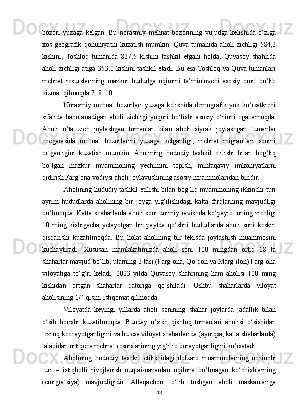 bozori   yuzaga   kelgan.   Bu   norasmiy   mehnat   bozorining   vujudga   kelishida   o‘ziga
xos   geografik   qonuniyatni   kuzatish   mumkin.   Quva   tumanida   aholi   zichligi   584,3
kishini,   Toshloq   tumanida   837,5   kishini   tashkil   etgani   holda,   Quvasoy   shahrida
aholi zichligi atiga 353,0 kishini tashkil  etadi. Bu esa Toshloq va Quva tumanlari
mehnat   resurslarining   mazkur   hududga   oqimini   ta’minlovchi   asosiy   omil   bo‘lib
xizmat qilmoqda 7, 8, 10. 
Norasmiy  mehnat   bozorlari   yuzaga   kelishida   demografik   yuk  ko‘rsatkichi
sifatida   baholanadigan   aholi   zichligi   yuqori   bo‘lishi   asosiy   o‘rinni   egallamoqda.
Aholi   o‘ta   zich   joylashgan   tumanlar   bilan   aholi   siyrak   joylashgan   tumanlar
chegarasida   mehnat   bozorlarini   yuzaga   kelganligi,   mehnat   migrantlari   sonini
ortganligini   kuzatish   mumkin.   Aholining   hududiy   tashkil   etilishi   bilan   bog‘liq
bo‘lgan   mazkur   muammoning   yechimini   topish,   mintaqaviy   imkoniyatlarni
qidirish Farg‘ona vodiysi aholi joylavushining asosiy muammolaridan biridir.
Aholining hududiy tashkil etilishi bilan bog‘liq muammoning ikkinchi turi
ayrim   hududlarda   aholining   bir   joyga   yig‘ilishidagi   katta   farqlarning   mavjudligi
bo‘lmoqda. Katta shaharlarda aholi soni  doimiy ravishda ko‘payib, uning zichligi
10   ming   kishigacha   yetayotgan   bir   paytda   qo‘shni   hududlarda   aholi   soni   keskin
qisqarishi   kuzatilmoqda.   Bu   holat   aholining   bir   tekisda   joylashish   muammosini
kuchaytiradi.   Xususan   mamlakatimizda   aholi   soni   100   mingdan   ortiq   18   ta
shaharlar mavjud bo‘lib, ularning 3 tasi (Farg‘ona, Qo‘qon va Marg‘ilon) Farg‘ona
viloyatiga   to‘g‘ri   keladi.   2023   yilda   Quvasoy   shahrining   ham   aholisi   100   ming
kishidan   ortgan   shaharlar   qatoriga   qo‘shiladi.   Ushbu   shaharlarda   viloyat
aholisining 1/4 qismi istiqomat qilmoqda.
Viloyatda   keyingi   yillarda   aholi   sonining   shahar   joylarda   jadallik   bilan
o‘sib   borishi   kuzatilmoqda.   Bunday   o‘sish   qishloq   tumanlari   aholisi   o‘sishidan
tezroq kechayotganligini va bu esa viloyat shaharlarida (ayniqsa, katta shaharlarda)
talabidan ortiqcha mehnat resurslarining yig‘ilib borayotganligini ko‘rsatadi.
Aholining   hududiy   tashkil   etilishidagi   dolzarb   muammolarning   uchinchi
turi   –   istiqbolli   rivojlanish   nuqtai-nazardan   oqilona   bo‘lmagan   ko‘chishlarning
(emigratsiya)   mavjudligidir.   Allaqachon   to‘lib   toshgan   aholi   maskanlariga
13 