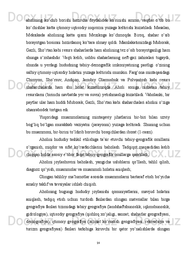 aholining   ko‘chib   borishi   hozircha   foydalidek   ko‘rinishi   ammo,   vaqtlar   o‘tib   bu
ko‘chishlar katta ijtimoiy-iqtisodiy inqirozni yuzaga keltirishi kuzatiladi. Masalan,
Meksikada   aholining   katta   qismi   Mexikoga   ko‘chmoqda.   Biroq,   shahar   o‘sib
borayotgan bosimni hozirdanoq ko‘tara olmay qoldi. Mamlakatimizdagi Muborak,
Gazli, Sho‘rtan kabi resurs shaharlarda ham aholining tez o‘sib borayotganligi ham
shunga   o‘xshashdir.   Vaqti   kelib,   ushbu   shaharlarning   neft-gaz   zahiralari   tugaydi,
shunda   u   yerdagi   hududning   tabiiy-demografik   imkoniyatining   pastligi   o‘zining
salbiy ijtimoiy-iqtisodiy holatini yuzaga keltirishi mumkin. Farg‘ona mintaqasidagi
Chimyon,   Sho‘rsuv,   Andijon,   Janubiy   Olamushuk   va   Polvontosh   kabi   resurs
shaharchalarda   ham   shu   holat   kuzatilmoqda.   Aholi   soniga   nisbatan   tabiiy
resurslarni (birinchi navbatda yer va suvni) yetishmasligi kuzatiladi. Vaholanki, bir
paytlar ular ham huddi Muborak, Gazli, Sho‘rtan kabi shaharchalari aholini o‘ziga
ohanrabodek tortgan edi.
Yuqoridagi   muammolarning   mintaqaviy   jihatlarini   bir-biri   bilan   uzviy
bog‘liq   bo‘lgan   murakkab   vaziyatni   (jarayonni)   yuzaga   keltiradi.   Shuning   uchun
bu muammoni, bir-birini to‘ldirib boruvchi bosqichlardan iborat (1-rasm).
Aholini   hududiy   tashkil   etilishiga   ta’sir   etuvchi   tabiiy-geografik   omillarni
o‘rganish,   miqdor   va   sifat   ko‘rsatkichlarini   baholash.  Tadqiqot   maqsadidan   kelib
chiqqan holda asosiy e’tibor faqat tabiiy-geografik omillarga qaratiladi;
Aholini   joylashuvini   baholash,   yangicha   uslublarni   qo‘llash,   tahlil   qilish,
diagnoz qo‘yish, muammolar va muammoli holatni aniqlash;
Olingan tahliliy ma’lumotlar asosida muammolarni bartaraf etish bo‘yicha
amaliy taklif va tavsiyalar ishlab chiqish.
Aholining   bugungi   hududiy   joylanishi   qonuniyatlarini,   mavjud   holatini
aniqlash,   tadqiq   etish   uchun   turdosh   fanlardan   olingan   materiallar   bilan   birga
geografiya fanlari tizimidagi tabiiy geografiya (landshaftshunoslik, iqlimshunoslik,
gidrologiya), iqtisodiy geografiya (qishloq xo‘jaligi, sanoat, shaharlar geografiyasi,
demografiya),   ijtimoiy   geografiya   (xizmat   ko‘rsatish   geografiyasi,   rekreatsiya   va
turizm   geografiyasi)   fanlari   tarkibiga   kiruvchi   bir   qator   yo‘nalishlarda   olingan
14 