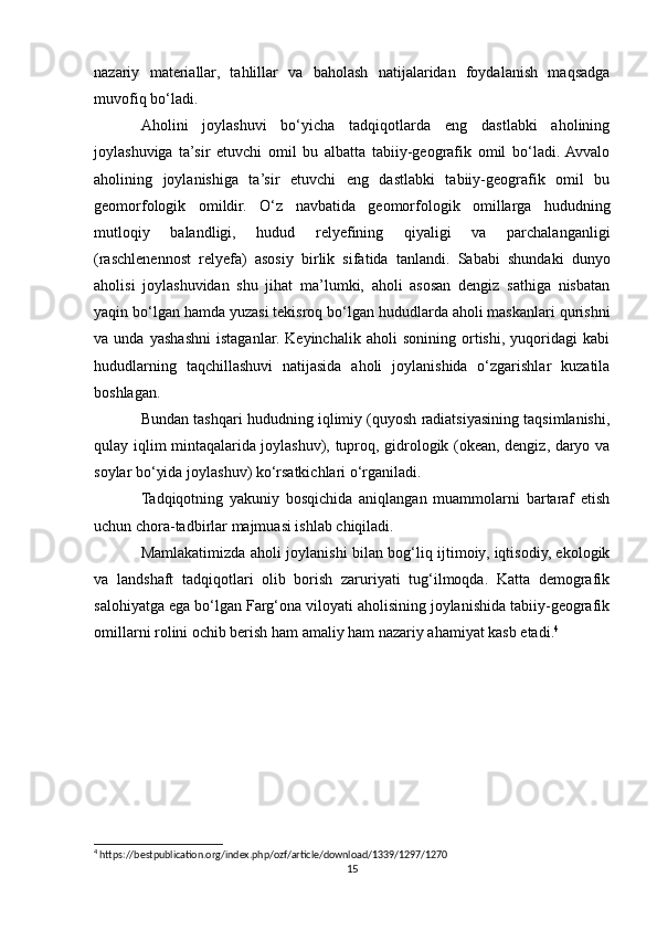 nazariy   materiallar,   tahlillar   va   baholash   natijalaridan   foydalanish   maqsadga
muvofiq bo‘ladi.
Aholini   joylashuvi   bo‘yicha   tadqiqotlarda   eng   dastlabki   aholining
joylashuviga   ta’sir   etuvchi   omil   bu   albatta   tabiiy-geografik   omil   bo‘ladi.  Avvalo
aholining   joylanishiga   ta’sir   etuvchi   eng   dastlabki   tabiiy-geografik   omil   bu
geomorfologik   omildir.   O‘z   navbatida   geomorfologik   omillarga   hududning
mutloqiy   balandligi,   hudud   relyefining   qiyaligi   va   parchalanganligi
(raschlenennost   relyefa)   asosiy   birlik   sifatida   tanlandi.   Sababi   shundaki   dunyo
aholisi   joylashuvidan   shu   jihat   ma’lumki,   aholi   asosan   dengiz   sathiga   nisbatan
yaqin bo‘lgan hamda yuzasi tekisroq bo‘lgan hududlarda aholi maskanlari qurishni
va   unda   yashashni   istaganlar.   Keyinchalik   aholi   sonining   ortishi,   yuqoridagi   kabi
hududlarning   taqchillashuvi   natijasida   aholi   joylanishida   o‘zgarishlar   kuzatila
boshlagan.
Bundan tashqari hududning iqlimiy (quyosh radiatsiyasining taqsimlanishi,
qulay iqlim mintaqalarida joylashuv), tuproq, gidrologik (okean, dengiz, daryo va
soylar bo‘yida joylashuv) ko‘rsatkichlari o‘rganiladi.
Tadqiqotning   yakuniy   bosqichida   aniqlangan   muammolarni   bartaraf   etish
uchun chora-tadbirlar majmuasi ishlab chiqiladi.
Mamlakatimizda aholi joylanishi bilan bog‘liq ijtimoiy, iqtisodiy, ekologik
va   landshaft   tadqiqotlari   olib   borish   zaruriyati   tug‘ilmoqda.   Katta   demografik
salohiyatga ega bo‘lgan Farg‘ona viloyati aholisining joylanishida tabiiy-geografik
omillarni rolini ochib berish ham amaliy ham nazariy ahamiyat kasb etadi. 4
4
 https://bestpublication.org/index.php/ozf/article/download/1339/1297/1270
15 
