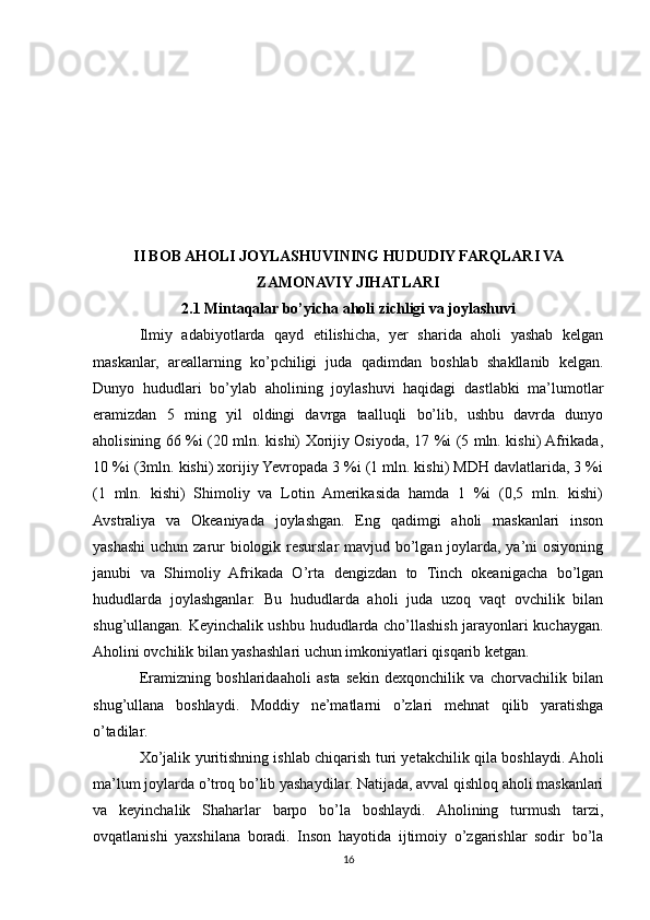 II BOB AHOLI JOYLASHUVINING HUDUDIY FARQLARI VA
ZAMONAVIY JIHATLARI
2.1 Mintaqalar bo’yicha aholi zichligi va joylashuvi
Ilmiy   adabiyotlarda   qayd   etilishicha,   yer   sharida   aholi   yashab   kelgan
maskanlar,   areallarning   ko’pchiligi   juda   qadimdan   boshlab   shakllanib   kelgan.
Dunyo   hududlari   bo’ylab   aholining   joylashuvi   haqidagi   dastlabki   ma’lumotlar
eramizdan   5   ming   yil   oldingi   davrga   taalluqli   bo’lib,   ushbu   davrda   dunyo
aholisining 66 %i (20 mln. kishi) Xorijiy Osiyoda, 17 %i (5 mln. kishi) Afrikada,
10 %i (3mln. kishi) xorijiy Yevropada 3 %i (1 mln. kishi) MDH davlatlarida, 3 %i
(1   mln.   kishi)   Shimoliy   va   Lotin   Amerikasida   hamda   1   %i   (0,5   mln.   kishi)
Avstraliya   va   Okeaniyada   joylashgan.   Eng   qadimgi   aholi   maskanlari   inson
yashashi  uchun zarur biologik resurslar  mavjud bo’lgan joylarda, ya’ni osiyoning
janubi   va   Shimoliy   Afrikada   O’rta   dengizdan   to   Tinch   okeanigacha   bo’lgan
hududlarda   joylashganlar.   Bu   hududlarda   aholi   juda   uzoq   vaqt   ovchilik   bilan
shug’ullangan. Keyinchalik ushbu hududlarda cho’llashish jarayonlari kuchaygan.
Aholini ovchilik bilan yashashlari uchun imkoniyatlari qisqarib ketgan.
Eramizning   boshlaridaaholi   asta   sekin   dexqonchilik   va   chorvachilik   bilan
shug’ullana   boshlaydi.   Moddiy   ne’matlarni   o’zlari   mehnat   qilib   yaratishga
o’tadilar.
Xo’jalik yuritishning ishlab chiqarish turi yetakchilik qila boshlaydi. Aholi
ma’lum joylarda o’troq bo’lib yashaydilar. Natijada, avval qishloq aholi maskanlari
va   keyinchalik   Shaharlar   barpo   bo’la   boshlaydi.   Aholining   turmush   tarzi,
ovqatlanishi   yaxshilana   boradi.   Inson   hayotida   ijtimoiy   o’zgarishlar   sodir   bo’la
16 