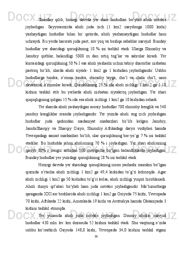 Shunday   qilib,   hozirgi   davrda   yer   shari   hududlari   bo’ylab   aholi   notekis
joylashgan.   Sayyoramizda   aholi   juda   zich   (1   km2   maydonga   1000   kishi)
yashaydigan   hududlar   bilan   bir   qatorda,   aholi   yashamaydigan   hududlar   ham
uchraydi. Bu yerda harorati juda past, suv yoq va boshqa sabablar mavjud. Bunday
hududlar   yer   sharidagi   quruqlikning   10   %   ini   tashkil   etadi.   Ularga   Shimoliy   va
Janubiy   qutblar,   balandligi   5000   m   dan   ortiq   tog’lar   va   sahrolar   kiradi.   Yer
kurrasidagi quruqlikning 50 % I esa aholi yashashi uchun tabiiy sharoitlar nisbatan
pastroq   bo’lib,   ularda   aholi   siyrak-   1   km2   ga   1   kishidan   joylashgandir.   Ushbu
hududlarga   tundra,   o’rmon   tundra,   shimoliy   tayga,   cho’l   va   chala   cho’l,   nam
ekvatorial o’rmonlar kiradi. Quruklikning 25 % ida aholi zichligi 1 km 2 ga 1-10
kishini   tashkil   etib   bu   yerlarda   aholi   nisbatan   siyrakroq   joylashgan.   Yer   shari
ququqligining qolgan 15 % ida esa aholi zichligi 1 km2 ga 10 kishidan oshadi.
Yer sharida aholi yashaydigan asosiy hududlar 780 shimoliy kenglik va 540
janubiy   kengliklar   orasida   joylashgandir.   Yer   yuzida   aholi   eng   zich   joylashgan
hududlar   juda   qadimdan   madaniyat   markazlari   bo’lib   kelgan   Janubiy,
JanubiSharqiy   va   Sharqiy   Osiyo,   Shimoliy   Afrikadagi   daryo   vodiylari   hamda
Yevropadagi sanoat markazlari bo’lib, ular quruqlikning bor-yo’gi 7 % ini tashkil
etadilar.   Bu   hududda   jahon   aholisining   70   %   i   joylashgan.  Yer   shari   aholisining
qariyb   80%   i   dengiz   sathidan   500   metrgacha   bo’lgan   balandliklarda   joylashgan.
Bunday hududlar yer yuzidagi quruqlikning 28 % ini tashkil etadi.
Hozirgi davrda yer sharidagi quruqlikning inson yashashi mumkin bo’lgan
qismida   o’rtacha   aholi   zichligi   1   km2   ga   49,4   kishidan   to’g’ri   kelmoqda.   Аgar
aholi zichligi 1 km2 ga 50 kishidan to’g’ri kelsa, aholi zichligi yuqori hisoblanadi.
Aholi   dunyo   qit’alari   bo’ylab   ham   juda   notekis   joylashgandir.   Ma’lumotlarga
qaraganda XXI asr boshlarida aholi zichligi 1 km2 ga Osiyoda 75 kishi, Yevropada
70 kishi, Afrikada 22 kishi, Amerikada 19 kishi va Avstraliya hamda Okeaniyada 3
kishini tashkil etmoqda.
Yer   yuzasida   aholi   juda   notekis   joylashgan.   Doimiy   aholisi   mavjud
hududlar  430  mln.  kv.  km  doirasida  52  kishini   tashkil  etadi.  Shu  vaqtning  o’zida
ushbu   ko’rsatkich   Osiyoda   148,0   kishi,   Yevropada   34,0   kishini   tashkil   etgani
18 