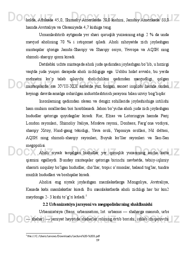 holda,  Afrikada   45,0,   Shimoliy  Amerikada   20,0   kishini,   Janubiy  Amerikada   33,0
hamda Avstraliya va Okeaniyada 4,7 kishiga teng.
Umumlashtirib   aytganda   yer   shari   quruqlik   yuzasining   atigi   2   %   da   unda
mavjud   aholining   70   %   i   istiqomat   qiladi.   Aholi   nihoyatda   zich   joylashgan
mintaqalar   qtoriga   Janubi-Sharqiy   va   Sharqiy   osiyo,   Yevropa   va   AQSH   ning
shimoli-sharqiy qismi kiradi.
Datslabki uchta mintaqada aholi juda qadimdan joylashgan bo’lib, u hozirgi
vaqtda   juda   yuqori   darajada   aholi   zichligiga   ega.   Ushbu   holat   avvalo,   bu   yerda
mehnatni   ko’p   talab   qiluvchi   sholichilikni   qadimdan   mavjudligi,   qolgan
mintaqalarda   esa   XVIII-XIX   asrlarda   yuz   bergan   sanoat   inqilobi   hamda   undan
keyingi davrda amalga oshirilgan industrlashtirish jarayoni bilan uzviy bog’liqdir.
Insonlarning   qadimdan   okean   va   dengiz   sohillarida   joylashishiga   intilishi
ham muhim omillardan biri hisoblanadi. Jahon bo’yicha aholi juda zich joylashgan
hududlar   qatoriga   quyidagilar   kiradi:   Rur,   Elzas   va   Lotoringiya   hamda   Parij
London   rayonlari,   Shimoliy   Italiya,   Moskva   rayoni,   Donbass,   Farg’ona   vodiysi,
sharqiy   Xitoy,   Hind-gang   tekisligi,   Yava   oroli,   Yaponiya   orollari,   Nil   deltasi,
AQSH   ning   shimoli-sharqiy   rayonlari,   Buyuk   ko’llar   rayonlari   va   San-San
megopolisi.
Aholi   siyrak   tarqalgan   hududlar   yer   quruqlik   yuzasining   ancha   katta
qismini   egallaydi.   Bunday   mintaqalar   qatoriga   birinchi   navbatda,   tabiiy-iqlimiy
sharoiti noqulay bo’lgan hududlar, cho’llar, tropic o’rmonlar, baland tog’lar, tundra
muzlik hududlari va boshqalar kiradi.
Aholisi   eng   siyrak   joylashgan   mamlakatlarga   Mongoliya,   Avstraliya,
Kanada   kabi   mamlakatlar   kiradi.   Bu   mamlakatlarda   aholi   zichligi   har   bir   km2
maydonga 2- 3 kishi to’g’ri keladi. 5
2.2 Urbanizatsiya jarayoni va megapolislarning shakllanishi
Urbanizatsiya   (frans.   urbanisation,   lot.   urbanus   —   shaharga   mansub,   urbs
— shahar) — jamiyat hayotida shaharlar rolining ortib borishi; ishlab chiqaruvchi
5
 file:///C:/Users/Lenovo/Downloads/Lecture%20-%203.pdf
19 