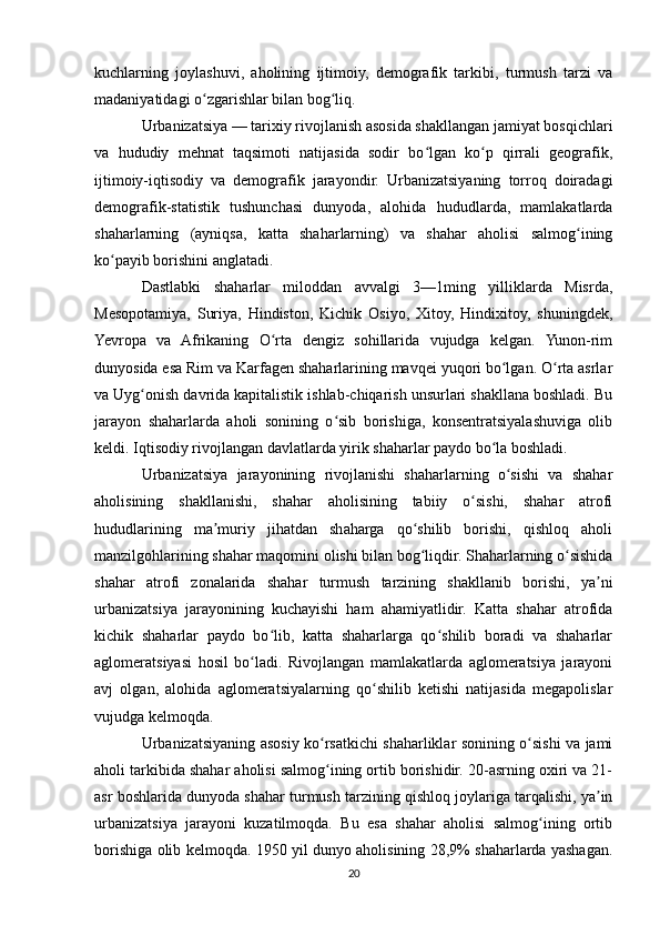 kuchlarning   joylashuvi,   aholining   ijtimoiy,   demografik   tarkibi,   turmush   tarzi   va
madaniyatidagi o zgarishlar bilan bog liq.ʻ ʻ
Urbanizatsiya — tarixiy rivojlanish asosida shakllangan jamiyat bosqichlari
va   hududiy   mehnat   taqsimoti   natijasida   sodir   bo lgan   ko p   qirrali   geografik,	
ʻ ʻ
ijtimoiy-iqtisodiy   va   demografik   jarayondir.   Urbanizatsiyaning   torroq   doiradagi
demografik-statistik   tushunchasi   dunyoda,   alohida   hududlarda,   mamlakatlarda
shaharlarning   (ayniqsa,   katta   shaharlarning)   va   shahar   aholisi   salmog ining	
ʻ
ko payib borishini anglatadi.	
ʻ
Dastlabki   shaharlar   miloddan   avvalgi   3—1ming   yilliklarda   Misrda,
Mesopotamiya,   Suriya,   Hindiston,   Kichik   Osiyo,   Xitoy,   Hindixitoy,   shuningdek,
Yevropa   va   Afrikaning   O rta   dengiz   sohillarida   vujudga   kelgan.   Yunon-rim	
ʻ
dunyosida esa Rim va Karfagen shaharlarining mavqei yuqori bo lgan. O rta asrlar	
ʻ ʻ
va Uyg onish davrida kapitalistik ishlab-chiqarish unsurlari shakllana boshladi. Bu	
ʻ
jarayon   shaharlarda   aholi   sonining   o sib   borishiga,   konsentratsiyalashuviga   olib	
ʻ
keldi. Iqtisodiy rivojlangan davlatlarda yirik shaharlar paydo bo la boshladi.	
ʻ
Urbanizatsiya   jarayonining   rivojlanishi   shaharlarning   o sishi   va   shahar	
ʻ
aholisining   shakllanishi,   shahar   aholisining   tabiiy   o sishi,   shahar   atrofi	
ʻ
hududlarining   ma muriy   jihatdan   shaharga   qo shilib   borishi,   qishloq   aholi	
ʼ ʻ
manzilgohlarining shahar maqomini olishi bilan bog liqdir. Shaharlarning o sishida	
ʻ ʻ
shahar   atrofi   zonalarida   shahar   turmush   tarzining   shakllanib   borishi,   ya ni	
ʼ
urbanizatsiya   jarayonining   kuchayishi   ham   ahamiyatlidir.   Katta   shahar   atrofida
kichik   shaharlar   paydo   bo lib,   katta   shaharlarga   qo shilib   boradi   va   shaharlar	
ʻ ʻ
aglomeratsiyasi   hosil   bo ladi.   Rivojlangan   mamlakatlarda   aglomeratsiya   jarayoni	
ʻ
avj   olgan,   alohida   aglomeratsiyalarning   qo shilib   ketishi   natijasida   megapolislar	
ʻ
vujudga kelmoqda.
Urbanizatsiyaning asosiy ko rsatkichi shaharliklar sonining o sishi va jami	
ʻ ʻ
aholi tarkibida shahar aholisi salmog ining ortib borishidir. 20-asrning oxiri va 21-
ʻ
asr boshlarida dunyoda shahar turmush tarzining qishloq joylariga tarqalishi, ya in	
ʼ
urbanizatsiya   jarayoni   kuzatilmoqda.   Bu   esa   shahar   aholisi   salmog ining   ortib	
ʻ
borishiga olib kelmoqda. 1950 yil dunyo aholisining 28,9% shaharlarda yashagan.
20 