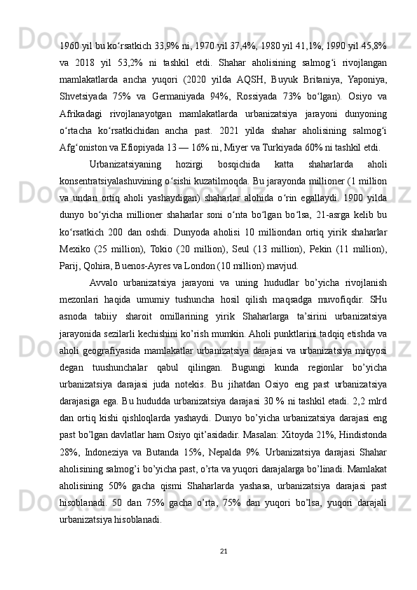 1960 yil bu ko rsatkich 33,9% ni, 1970 yil 37,4%, 1980 yil 41,1%, 1990 yil 45,8%ʻ
va   2018   yil   53,2%   ni   tashkil   etdi.   Shahar   aholisining   salmog i   rivojlangan	
ʻ
mamlakatlarda   ancha   yuqori   (2020   yilda   AQSH,   Buyuk   Britaniya,   Yaponiya,
Shvetsiyada   75%   va   Germaniyada   94%,   Rossiyada   73%   bo lgan).   Osiyo   va	
ʻ
Afrikadagi   rivojlanayotgan   mamlakatlarda   urbanizatsiya   jarayoni   dunyoning
o rtacha   ko rsatkichidan   ancha   past.   2021   yilda   shahar   aholisining   salmog i	
ʻ ʻ ʻ
Afg oniston va Efiopiyada 13 — 16% ni, Miyer va Turkiyada 60% ni tashkil etdi.	
ʻ
Urbanizatsiyaning   hozirgi   bosqichida   katta   shaharlarda   aholi
konsentratsiyalashuvining o sishi kuzatilmoqda. Bu jarayonda millioner (1 million	
ʻ
va   undan   ortiq   aholi   yashaydigan)   shaharlar   alohida   o rin   egallaydi.   1900   yilda	
ʻ
dunyo   bo yicha   millioner   shaharlar   soni   o nta   bo lgan   bo lsa,   21-asrga   kelib   bu	
ʻ ʻ ʻ ʻ
ko rsatkich   200   dan   oshdi.   Dunyoda   aholisi   10   milliondan   ortiq   yirik   shaharlar	
ʻ
Mexiko   (25   million),   Tokio   (20   million),   Seul   (13   million),   Pekin   (11   million),
Parij, Qohira, Buenos-Ayres va London (10 million) mavjud. 
Avvalo   urbanizatsiya   jarayoni   va   uning   hududlar   bo’yicha   rivojlanish
mezonlari   haqida   umumiy   tushuncha   hosil   qilish   maqsadga   muvofiqdir.   SHu
asnoda   tabiiy   sharoit   omillarining   yirik   Shaharlarga   ta’sirini   urbanizatsiya
jarayonida sezilarli kechishini ko’rish mumkin. Aholi punktlarini tadqiq etishda va
aholi   geografiyasida   mamlakatlar   urbanizatsiya   darajasi   va   urbanizatsiya   miqyosi
degan   tuushunchalar   qabul   qilingan.   Bugungi   kunda   regionlar   bo’yicha
urbanizatsiya   darajasi   juda   notekis.   Bu   jihatdan   Osiyo   eng   past   urbanizatsiya
darajasiga ega. Bu hududda urbanizatsiya darajasi 30 % ni tashkil etadi. 2,2 mlrd
dan   ortiq   kishi   qishloqlarda   yashaydi.   Dunyo   bo’yicha   urbanizatsiya   darajasi   eng
past bo’lgan davlatlar ham Osiyo qit’asidadir. Masalan: Xitoyda 21%, Hindistonda
28%,   Indoneziya   va   Butanda   15%,   Nepalda   9%.   Urbanizatsiya   darajasi   Shahar
aholisining salmog’i bo’yicha past, o’rta va yuqori darajalarga bo’linadi. Mamlakat
aholisining   50%   gacha   qismi   Shaharlarda   yashasa,   urbanizatsiya   darajasi   past
hisoblanadi.   50   dan   75%   gacha   o’rta,   75%   dan   yuqori   bo’lsa,   yuqori   darajali
urbanizatsiya hisoblanadi. 
21 