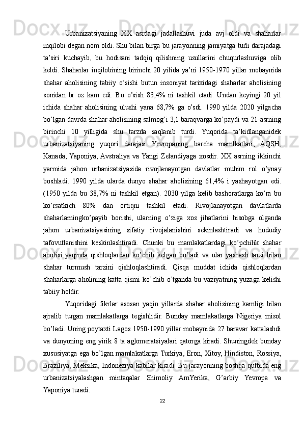 Urbanizatsiyaning   XX   asrdagi   jadallashuvi   juda   avj   oldi   va   shaharlar
inqilobi degan nom oldi. Shu bilan birga bu jarayonning jamiyatga turli darajadagi
ta’siri   kuchayib,   bu   hodisani   tadqiq   qilishning   usullarini   chuqurlashuviga   olib
keldi. Shaharlar  inqilobining birinchi  20 yilida ya’ni 1950-1970 yillar mobaynida
shahar   aholisining   tabiiy   o’sishi   butun   insoniyat   tarixidagi   shaharlar   aholisining
sonidan   br   oz   kam   edi.   Bu   o’sish   83,4%   ni   tashkil   etadi.   Undan   keyingi   20   yil
ichida   shahar   aholisining   ulushi   yana   68,7%   ga   o’sdi.   1990   yilda   2020   yilgacha
bo’lgan davrda shahar aholisining salmog’i 3,1 baraqvarga ko’paydi va 21-asrning
birinchi   10   yilligida   shu   tarzda   saqlanib   turdi.   Yuqorida   ta’kidlanganidek
urbanizatsiyaning   yuqori   darajasi   Yevropaning   barcha   mamlkatlari,   AQSH,
Kanada,  Yaponiya,  Avstraliya   va  Yangi   Zelandiyaga   xosdir.   XX   asrning   ikkinchi
yarmida   jahon   urbanizatsiyasida   rivojlanayotgan   davlatlar   muhim   rol   o’ynay
boshladi.   1990   yilda   ularda   dunyo   shahar   aholisining   61,4%   i   yashayotgan   edi.
(1950   yilda   bu   38,7%   ni   tashkil   etgan).   2030   yilga   kelib   bashoratlarga   ko’ra   bu
ko’rsatkich   80%   dan   ortiqni   tashkil   etadi.   Rivojlanayotgan   davlatlarda
shaharlarningko’payib   borishi,   ularning   o’ziga   xos   jihatlarini   hisobga   olganda
jahon   urbanizatsiyasining   sifatiy   rivojalanishini   sekinlashtiradi   va   hududiy
tafovutlanishini   keskinlashtiradi.   Chunki   bu   mamlakatlardagi   ko’pchilik   shahar
aholisi   yaqinda   qishloqlardan   ko’chib   kelgan   bo’ladi   va   ular   yashash   tarzi   bilan
shahar   turmush   tarzini   qishloqlashtiradi.   Qisqa   muddat   ichida   qishloqlardan
shaharlarga  aholining katta  qismi  ko’chib  o’tganda bu vaziyatning yuzaga  kelishi
tabiiy holdir.
Yuqoridagi   fikrlar   asosan   yaqin   yillarda   shahar   aholisining   kamligi   bilan
ajralib   turgan   mamlakatlarga   tegishlidir.   Bunday   mamlakatlarga   Nigeriya   misol
bo’ladi. Uning poytaxti Lagos 1950-1990 yillar mobaynida 27 baravar kattalashdi
va dunyoning eng yirik 8 ta aglomeratsiyalari qatorga kiradi. Shuningdek bunday
xususiyatga ega bo’lgan mamlakatlarga Turkiya, Eron, Xitoy, Hindiston, Rossiya,
Braziliya, Meksika, Indoneziya kabilar kiradi. Bu jarayonning boshqa qutbida eng
urbanizatsiyalashgan   mintaqalar   Shimoliy   AmYerika,   G’arbiy   Yevropa   va
Yaponiya turadi.
22 