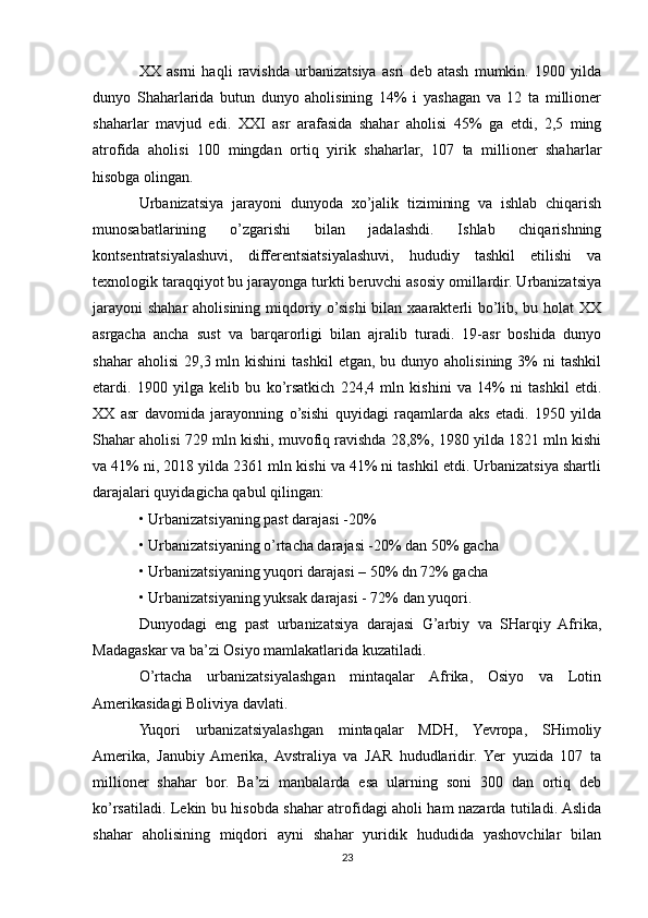 XX   asrni   haqli   ravishda   urbanizatsiya   asri   deb   atash   mumkin.   1900   yilda
dunyo   Shaharlarida   butun   dunyo   aholisining   14%   i   yashagan   va   12   ta   millioner
shaharlar   mavjud   edi.   XXI   asr   arafasida   shahar   aholisi   45%   ga   etdi,   2,5   ming
atrofida   aholisi   100   mingdan   ortiq   yirik   shaharlar,   107   ta   millioner   shaharlar
hisobga olingan.
Urbanizatsiya   jarayoni   dunyoda   xo’jalik   tizimining   va   ishlab   chiqarish
munosabatlarining   o’zgarishi   bilan   jadalashdi.   Ishlab   chiqarishning
kontsentratsiyalashuvi,   differentsiatsiyalashuvi,   hududiy   tashkil   etilishi   va
texnologik taraqqiyot bu jarayonga turkti beruvchi asosiy omillardir. Urbanizatsiya
jarayoni  shahar aholisining miqdoriy o’sishi  bilan xaarakterli bo’lib, bu holat  XX
asrgacha   ancha   sust   va   barqarorligi   bilan   ajralib   turadi.   19-asr   boshida   dunyo
shahar  aholisi   29,3  mln  kishini   tashkil  etgan,  bu  dunyo  aholisining   3%  ni  tashkil
etardi.   1900   yilga   kelib   bu   ko’rsatkich   224,4   mln   kishini   va   14%   ni   tashkil   etdi.
XX   asr   davomida   jarayonning   o’sishi   quyidagi   raqamlarda   aks   etadi.   1950   yilda
Shahar aholisi 729 mln kishi, muvofiq ravishda 28,8%, 1980 yilda 1821 mln kishi
va 41% ni, 2018 yilda 2361 mln kishi va 41% ni tashkil etdi. Urbanizatsiya shartli
darajalari quyidagicha qabul qilingan:
• Urbanizatsiyaning past darajasi -20%
• Urbanizatsiyaning o’rtacha darajasi -20% dan 50% gacha
• Urbanizatsiyaning yuqori darajasi – 50% dn 72% gacha
• Urbanizatsiyaning yuksak darajasi - 72% dan yuqori.
Dunyodagi   eng   past   urbanizatsiya   darajasi   G’arbiy   va   SHarqiy   Afrika,
Madagaskar va ba’zi Osiyo mamlakatlarida kuzatiladi.
O’rtacha   urbanizatsiyalashgan   mintaqalar   Afrika,   Osiyo   va   Lotin
Amerikasidagi Boliviya davlati.
Yuqori   urbanizatsiyalashgan   mintaqalar   MDH,   Yevropa,   SHimoliy
Amerika,   Janubiy  Amerika,   Avstraliya   va   JAR   hududlaridir.   Yer   yuzida   107   ta
millioner   shahar   bor.   Ba’zi   manbalarda   esa   ularning   soni   300   dan   ortiq   deb
ko’rsatiladi. Lekin bu hisobda shahar atrofidagi aholi ham nazarda tutiladi. Aslida
shahar   aholisining   miqdori   ayni   shahar   yuridik   hududida   yashovchilar   bilan
23 