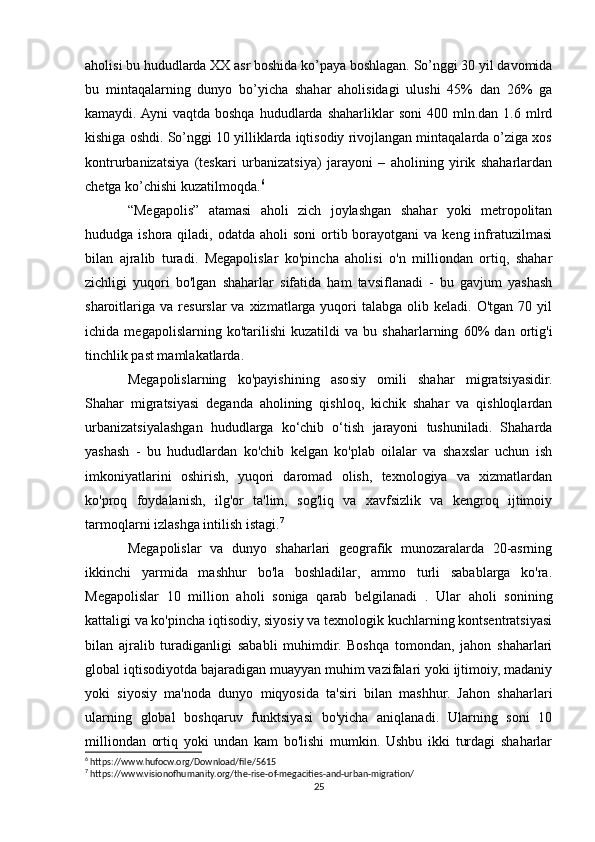 aholisi bu hududlarda XX asr boshida ko’paya boshlagan. So’nggi 30 yil davomida
bu   mintaqalarning   dunyo   bo’yicha   shahar   aholisidagi   ulushi   45%   dan   26%   ga
kamaydi. Ayni  vaqtda   boshqa  hududlarda  shaharliklar  soni  400  mln.dan  1.6  mlrd
kishiga oshdi. So’nggi 10 yilliklarda iqtisodiy rivojlangan mintaqalarda o’ziga xos
kontrurbanizatsiya   (teskari   urbanizatsiya)   jarayoni   –   aholining   yirik   shaharlardan
chetga ko’chishi kuzatilmoqda. 6
“Megapolis”   atamasi   aholi   zich   joylashgan   shahar   yoki   metropolitan
hududga ishora  qiladi,  odatda aholi   soni   ortib  borayotgani   va  keng infratuzilmasi
bilan   ajralib   turadi.   Megapolislar   ko'pincha   aholisi   o'n   milliondan   ortiq,   shahar
zichligi   yuqori   bo'lgan   shaharlar   sifatida   ham   tavsiflanadi   -   bu   gavjum   yashash
sharoitlariga   va  resurslar   va  xizmatlarga  yuqori   talabga  olib  keladi.  O'tgan   70  yil
ichida   megapolislarning   ko'tarilishi   kuzatildi   va   bu   shaharlarning   60%   dan   ortig'i
tinchlik past mamlakatlarda.
Megapolislarning   ko'payishining   asosiy   omili   shahar   migratsiyasidir.
Shahar   migratsiyasi   deganda   aholining   qishloq,   kichik   shahar   va   qishloqlardan
urbanizatsiyalashgan   hududlarga   ko‘chib   o‘tish   jarayoni   tushuniladi.   Shaharda
yashash   -   bu   hududlardan   ko'chib   kelgan   ko'plab   oilalar   va   shaxslar   uchun   ish
imkoniyatlarini   oshirish,   yuqori   daromad   olish,   texnologiya   va   xizmatlardan
ko'proq   foydalanish,   ilg'or   ta'lim,   sog'liq   va   xavfsizlik   va   kengroq   ijtimoiy
tarmoqlarni izlashga intilish istagi. 7
Megapolislar   va   dunyo   shaharlari   geografik   munozaralarda   20-asrning
ikkinchi   yarmida   mashhur   bo'la   boshladilar,   ammo   turli   sabablarga   ko'ra.
Megapolislar   10   million   aholi   soniga   qarab   belgilanadi   .   Ular   aholi   sonining
kattaligi va ko'pincha iqtisodiy, siyosiy va texnologik kuchlarning kontsentratsiyasi
bilan   ajralib   turadiganligi   sababli   muhimdir.   Boshqa   tomondan,   jahon   shaharlari
global iqtisodiyotda bajaradigan muayyan muhim vazifalari yoki ijtimoiy, madaniy
yoki   siyosiy   ma'noda   dunyo   miqyosida   ta'siri   bilan   mashhur.   Jahon   shaharlari
ularning   global   boshqaruv   funktsiyasi   bo'yicha   aniqlanadi.   Ularning   soni   10
milliondan   ortiq   yoki   undan   kam   bo'lishi   mumkin.   Ushbu   ikki   turdagi   shaharlar
6
 https://www.hufocw.org/Download/file/5615
7
 https://www.visionofhumanity.org/the-rise-of-megacities-and-urban-migration/
25 
