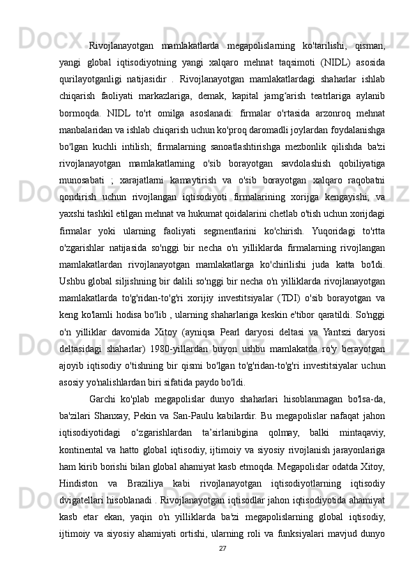 Rivojlanayotgan   mamlakatlarda   megapolislarning   ko'tarilishi,   qisman,
yangi   global   iqtisodiyotning   yangi   xalqaro   mehnat   taqsimoti   (NIDL)   asosida
qurilayotganligi   natijasidir   .   Rivojlanayotgan   mamlakatlardagi   shaharlar   ishlab
chiqarish   faoliyati   markazlariga,   demak,   kapital   jamg arish   teatrlariga   aylanibʻ
bormoqda.   NIDL   to'rt   omilga   asoslanadi:   firmalar   o'rtasida   arzonroq   mehnat
manbalaridan va ishlab chiqarish uchun ko'proq daromadli joylardan foydalanishga
bo'lgan   kuchli   intilish;   firmalarning   sanoatlashtirishga   mezbonlik   qilishda   ba'zi
rivojlanayotgan   mamlakatlarning   o'sib   borayotgan   savdolashish   qobiliyatiga
munosabati   ;   xarajatlarni   kamaytirish   va   o'sib   borayotgan   xalqaro   raqobatni
qondirish   uchun   rivojlangan   iqtisodiyoti   firmalarining   xorijga   kengayishi;   va
yaxshi tashkil etilgan mehnat va hukumat qoidalarini chetlab o'tish uchun xorijdagi
firmalar   yoki   ularning   faoliyati   segmentlarini   ko'chirish.   Yuqoridagi   to'rtta
o'zgarishlar   natijasida   so'nggi   bir   necha   o'n   yilliklarda   firmalarning   rivojlangan
mamlakatlardan   rivojlanayotgan   mamlakatlarga   ko'chirilishi   juda   katta   bo'ldi.
Ushbu global siljishning bir dalili so'nggi bir necha o'n yilliklarda rivojlanayotgan
mamlakatlarda   to'g'ridan-to'g'ri   xorijiy   investitsiyalar   (TDI)   o'sib   borayotgan   va
keng ko'lamli hodisa bo'lib , ularning shaharlariga keskin e'tibor qaratildi. So'nggi
o'n   yilliklar   davomida   Xitoy   (ayniqsa   Pearl   daryosi   deltasi   va   Yantszi   daryosi
deltasidagi   shaharlar)   1980-yillardan   buyon   ushbu   mamlakatda   ro'y   berayotgan
ajoyib   iqtisodiy   o'tishning   bir   qismi   bo'lgan   to'g'ridan-to'g'ri   investitsiyalar   uchun
asosiy yo'nalishlardan biri sifatida paydo bo'ldi.
Garchi   ko'plab   megapolislar   dunyo   shaharlari   hisoblanmagan   bo'lsa-da,
ba'zilari   Shanxay,   Pekin   va   San-Paulu   kabilardir.   Bu   megapolislar   nafaqat   jahon
iqtisodiyotidagi   o‘zgarishlardan   ta’sirlanibgina   qolmay,   balki   mintaqaviy,
kontinental   va   hatto   global   iqtisodiy,   ijtimoiy   va   siyosiy   rivojlanish   jarayonlariga
ham kirib borishi bilan global ahamiyat kasb etmoqda. Megapolislar odatda Xitoy,
Hindiston   va   Braziliya   kabi   rivojlanayotgan   iqtisodiyotlarning   iqtisodiy
dvigatellari hisoblanadi . Rivojlanayotgan iqtisodlar jahon iqtisodiyotida ahamiyat
kasb   etar   ekan,   yaqin   o'n   yilliklarda   ba'zi   megapolislarning   global   iqtisodiy,
ijtimoiy   va   siyosiy   ahamiyati   ortishi,   ularning   roli   va   funksiyalari   mavjud   dunyo
27 