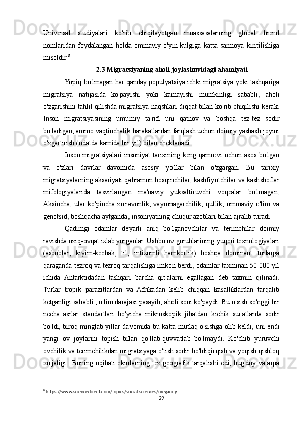 Universal   studiyalari   ko'rib   chiqilayotgan   muassasalarning   global   brend
nomlaridan   foydalangan   holda   ommaviy   o'yin-kulgiga   katta   sarmoya   kiritilishiga
misoldir. 8
2.3 Migratsiyaning aholi joylashuvidagi ahamiyati
Yopiq bo'lmagan har qanday populyatsiya ichki migratsiya yoki tashqariga
migratsiya   natijasida   ko'payishi   yoki   kamayishi   mumkinligi   sababli,   aholi
o'zgarishini tahlil qilishda migratsiya naqshlari diqqat bilan ko'rib chiqilishi kerak.
Inson   migratsiyasining   umumiy   ta'rifi   uni   qatnov   va   boshqa   tez-tez   sodir
bo'ladigan, ammo vaqtinchalik harakatlardan farqlash uchun doimiy yashash joyini
o'zgartirish (odatda kamida bir yil) bilan cheklanadi.
Inson migratsiyalari insoniyat tarixining keng qamrovi uchun asos bo'lgan
va   o'zlari   davrlar   davomida   asosiy   yo'llar   bilan   o'zgargan.   Bu   tarixiy
migratsiyalarning aksariyati qahramon bosqinchilar, kashfiyotchilar va kashshoflar
mifologiyalarida   tasvirlangan   ma'naviy   yuksaltiruvchi   voqealar   bo'lmagan;
Aksincha,   ular   ko'pincha   zo'ravonlik,   vayronagarchilik,   qullik,   ommaviy   o'lim   va
genotsid, boshqacha aytganda, insoniyatning chuqur azoblari bilan ajralib turadi.
Qadimgi   odamlar   deyarli   aniq   bo'lganovchilar   va   terimchilar   doimiy
ravishda oziq-ovqat izlab yurganlar. Ushbu ov guruhlarining yuqori texnologiyalari
(asboblar,   kiyim-kechak,   til,   intizomli   hamkorlik)   boshqa   dominant   turlarga
qaraganda tezroq va tezroq tarqalishiga imkon berdi; odamlar taxminan 50 000 yil
ichida   Antarktidadan   tashqari   barcha   qit'alarni   egallagan   deb   taxmin   qilinadi.
Turlar   tropik   parazitlardan   va   Afrikadan   kelib   chiqqan   kasalliklardan   tarqalib
ketganligi sababli , o'lim darajasi pasayib, aholi soni ko'paydi. Bu o'sish so'nggi bir
necha   asrlar   standartlari   bo'yicha   mikroskopik   jihatdan   kichik   sur'atlarda   sodir
bo'ldi, biroq minglab yillar davomida bu katta mutlaq o'sishga olib keldi, uni endi
yangi   ov   joylarini   topish   bilan   qo'llab-quvvatlab   bo'lmaydi.   Ko'chib   yuruvchi
ovchilik va terimchilikdan migratsiyaga o'tish sodir bo'ldiqirqish va yoqish qishloq
xo'jaligi . Buning oqibati ekinlarning tez geografik tarqalishi edi, bug'doy va arpa
8
 https://www.sciencedirect.com/topics/social-sciences/megacity
29 