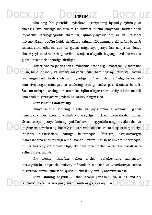 KIRISH
Aholining   Yer   yuzasida   joylashuvi   insoniyatning   iqtisodiy,   ijtimoiy   va
ekologik   rivojlanishiga   bevosita   ta’sir   qiluvchi   muhim   jarayondir.   Tarixan   aholi
joylashuvi   tabiiy-geografik   sharoitlar,   ijtimoiy-siyosiy   omillar   va   iqtisodiy
imkoniyatlarga   bog‘liq   holda   shakllanib   kelgan.   XX   asrning   o‘rtalaridan   boshlab
sanoatlashuv,   urbanizatsiya   va   global   migratsiya   jarayonlari   natijasida   dunyo
aholisi joylashuvi va zichligi sezilarli darajada o‘zgarib, bugungi kunda bu masala
global muammolar qatoriga kiritilgan.
Hozirgi vaqtda jahon aholisi joylashuvi notekisligi nafaqat tabiiy sharoitlar
bilan,   balki   iqtisodiy   va   siyosiy   jarayonlar   bilan   ham   bog‘liq.   Iqtisodiy   jihatdan
rivojlangan   hududlarda   aholi   zich   joylashgan   bo‘lsa,   qishloq   xo‘jaligi   va   sanoati
kam   rivojlangan   mintaqalarda   aholining   zichligi   ancha   past   darajada   bo‘ladi.
Bundan   tashqari,   ekologik   muammolar,   iqlim   o‘zgarishi   va   tabiiy   ofatlar   sababli
ham aholi migratsiyasi va joylashuvi doimiy o‘zgarishda.
Kurs ishining dolzarbligi.
Dunyo   aholisi   sonining   o‘sishi   va   joylashuvining   o‘zgarishi   global
demografik   muammolarni   keltirib   chiqarayotgan   dolzarb   masalalardan   biridir.
Urbanizatsiya   jarayonlarining   jadallashuvi,   megapolislarning   rivojlanishi   va
migratsion   oqimlarning   kuchayishi   turli   mamlakatlar   va   mintaqalarda   ijtimoiy-
iqtisodiy   o‘zgarishlarni   yuzaga   keltirmoqda.   Xususan,   rivojlanayotgan
mamlakatlarda aholi zichligi o‘sib, shahar infratuzilmasiga bosim ortib bormoqda,
bu   esa   turar-joy   yetishmovchiligi,   ekologik   muammolar   va   bandlik   masalalarini
keltirib chiqarmoqda.
Shu   nuqtai   nazardan,   jahon   aholisi   joylashuvining   zamonaviy
xususiyatlarini   o‘rganish,   hududiy   tafovutlarni   aniqlash   va   urbanizatsiya   hamda
migratsiya jarayonlarini tahlil qilish muhim ilmiy-amaliy ahamiyatga ega.
Kurs   ishining   obyekti   –   jahon   aholisi   joylashuvi   va   uning   hududiy
tafovutlari, urbanizatsiya jarayonlari hamda migratsiya oqimlari.
3 