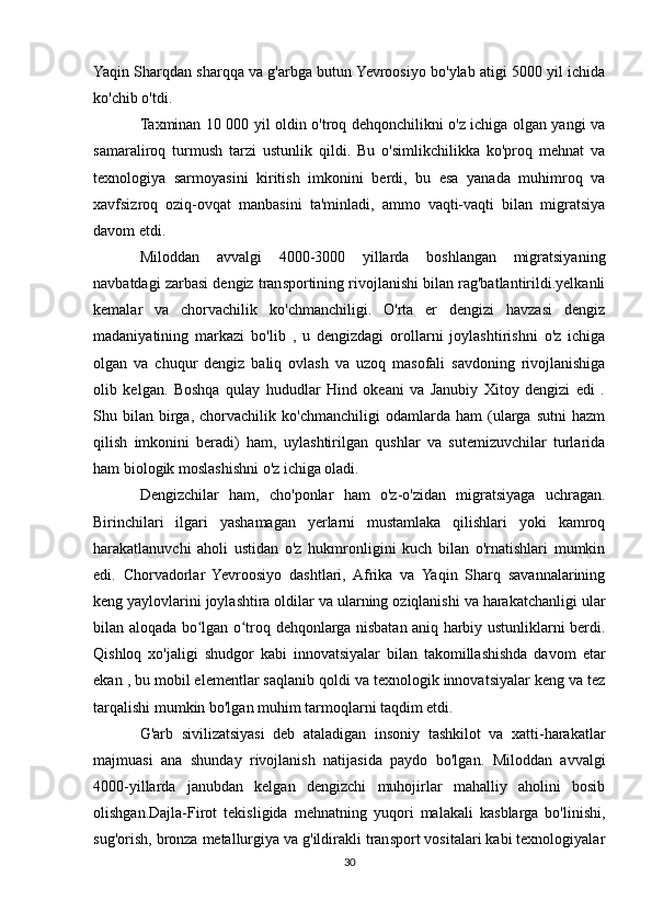 Yaqin Sharqdan sharqqa va g'arbga butun Yevroosiyo bo'ylab atigi 5000 yil ichida
ko'chib o'tdi.
Taxminan 10 000 yil oldin o'troq dehqonchilikni o'z ichiga olgan yangi va
samaraliroq   turmush   tarzi   ustunlik   qildi.   Bu   o'simlikchilikka   ko'proq   mehnat   va
texnologiya   sarmoyasini   kiritish   imkonini   berdi,   bu   esa   yanada   muhimroq   va
xavfsizroq   oziq-ovqat   manbasini   ta'minladi,   ammo   vaqti-vaqti   bilan   migratsiya
davom etdi.
Miloddan   avvalgi   4000-3000   yillarda   boshlangan   migratsiyaning
navbatdagi zarbasi dengiz transportining rivojlanishi bilan rag'batlantirildi.yelkanli
kemalar   va   chorvachilik   ko'chmanchiligi.   O'rta   er   dengizi   havzasi   dengiz
madaniyatining   markazi   bo'lib   ,   u   dengizdagi   orollarni   joylashtirishni   o'z   ichiga
olgan   va   chuqur   dengiz   baliq   ovlash   va   uzoq   masofali   savdoning   rivojlanishiga
olib   kelgan.   Boshqa   qulay   hududlar   Hind   okeani   va   Janubiy   Xitoy   dengizi   edi   .
Shu   bilan   birga,   chorvachilik   ko'chmanchiligi   odamlarda   ham   (ularga   sutni   hazm
qilish   imkonini   beradi)   ham,   uylashtirilgan   qushlar   va   sutemizuvchilar   turlarida
ham biologik moslashishni o'z ichiga oladi.
Dengizchilar   ham,   cho'ponlar   ham   o'z-o'zidan   migratsiyaga   uchragan.
Birinchilari   ilgari   yashamagan   yerlarni   mustamlaka   qilishlari   yoki   kamroq
harakatlanuvchi   aholi   ustidan   o'z   hukmronligini   kuch   bilan   o'rnatishlari   mumkin
edi.   Chorvadorlar   Yevroosiyo   dashtlari,   Afrika   va   Yaqin   Sharq   savannalarining
keng yaylovlarini joylashtira oldilar va ularning oziqlanishi va harakatchanligi ular
bilan aloqada bo lgan o troq dehqonlarga nisbatan aniq harbiy ustunliklarni berdi.ʻ ʻ
Qishloq   xo'jaligi   shudgor   kabi   innovatsiyalar   bilan   takomillashishda   davom   etar
ekan , bu mobil elementlar saqlanib qoldi va texnologik innovatsiyalar keng va tez
tarqalishi mumkin bo'lgan muhim tarmoqlarni taqdim etdi.
G'arb   sivilizatsiyasi   deb   ataladigan   insoniy   tashkilot   va   xatti-harakatlar
majmuasi   ana   shunday   rivojlanish   natijasida   paydo   bo'lgan.   Miloddan   avvalgi
4000-yillarda   janubdan   kelgan   dengizchi   muhojirlar   mahalliy   aholini   bosib
olishgan.Dajla-Firot   tekisligida   mehnatning   yuqori   malakali   kasblarga   bo'linishi,
sug'orish, bronza metallurgiya va g'ildirakli transport vositalari kabi texnologiyalar
30 