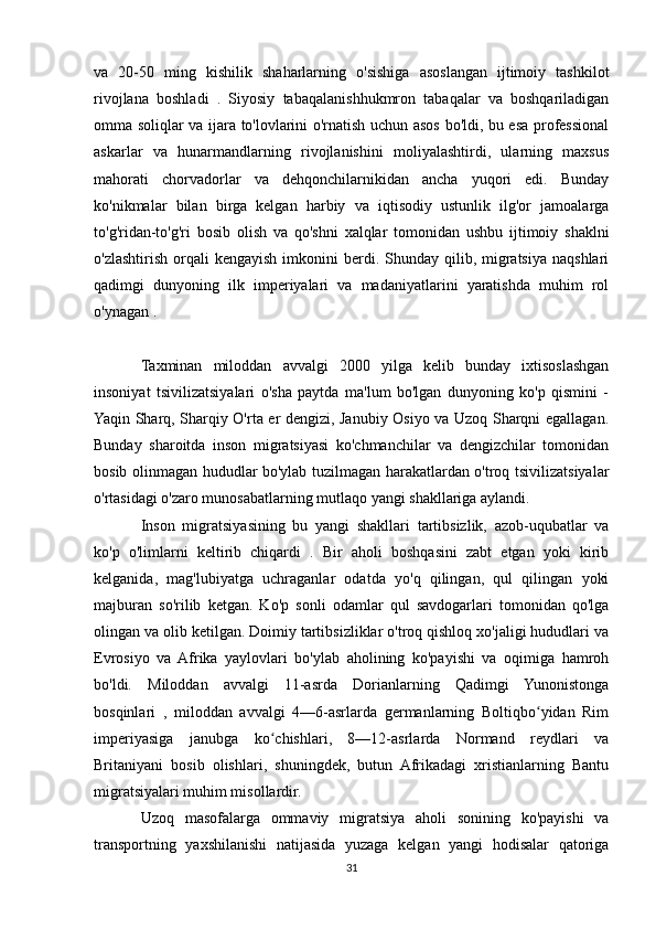 va   20-50   ming   kishilik   shaharlarning   o'sishiga   asoslangan   ijtimoiy   tashkilot
rivojlana   boshladi   .   Siyosiy   tabaqalanishhukmron   tabaqalar   va   boshqariladigan
omma soliqlar va ijara to'lovlarini o'rnatish uchun asos bo'ldi, bu esa professional
askarlar   va   hunarmandlarning   rivojlanishini   moliyalashtirdi,   ularning   maxsus
mahorati   chorvadorlar   va   dehqonchilarnikidan   ancha   yuqori   edi.   Bunday
ko'nikmalar   bilan   birga   kelgan   harbiy   va   iqtisodiy   ustunlik   ilg'or   jamoalarga
to'g'ridan-to'g'ri   bosib   olish   va   qo'shni   xalqlar   tomonidan   ushbu   ijtimoiy   shaklni
o'zlashtirish  orqali  kengayish  imkonini   berdi.  Shunday qilib,  migratsiya  naqshlari
qadimgi   dunyoning   ilk   imperiyalari   va   madaniyatlarini   yaratishda   muhim   rol
o'ynagan .
Taxminan   miloddan   avvalgi   2000   yilga   kelib   bunday   ixtisoslashgan
insoniyat   tsivilizatsiyalari   o'sha   paytda   ma'lum   bo'lgan   dunyoning   ko'p   qismini   -
Yaqin Sharq, Sharqiy O'rta er dengizi, Janubiy Osiyo va Uzoq Sharqni egallagan.
Bunday   sharoitda   inson   migratsiyasi   ko'chmanchilar   va   dengizchilar   tomonidan
bosib olinmagan hududlar bo'ylab tuzilmagan harakatlardan o'troq tsivilizatsiyalar
o'rtasidagi o'zaro munosabatlarning mutlaqo yangi shakllariga aylandi.
Inson   migratsiyasining   bu   yangi   shakllari   tartibsizlik,   azob-uqubatlar   va
ko'p   o'limlarni   keltirib   chiqardi   .   Bir   aholi   boshqasini   zabt   etgan   yoki   kirib
kelganida,   mag'lubiyatga   uchraganlar   odatda   yo'q   qilingan,   qul   qilingan   yoki
majburan   so'rilib   ketgan.   Ko'p   sonli   odamlar   qul   savdogarlari   tomonidan   qo'lga
olingan va olib ketilgan. Doimiy tartibsizliklar o'troq qishloq xo'jaligi hududlari va
Evrosiyo   va   Afrika   yaylovlari   bo'ylab   aholining   ko'payishi   va   oqimiga   hamroh
bo'ldi.   Miloddan   avvalgi   11-asrda   Dorianlarning   Qadimgi   Yunonistonga
bosqinlari   ,   miloddan   avvalgi   4—6-asrlarda   germanlarning   Boltiqbo yidan   Rimʻ
imperiyasiga   janubga   ko chishlari,   8—12-asrlarda   Normand   reydlari   va	
ʻ
Britaniyani   bosib   olishlari,   shuningdek,   butun   Afrikadagi   xristianlarning   Bantu
migratsiyalari muhim misollardir.
Uzoq   masofalarga   ommaviy   migratsiya   aholi   sonining   ko'payishi   va
transportning   yaxshilanishi   natijasida   yuzaga   kelgan   yangi   hodisalar   qatoriga
31 