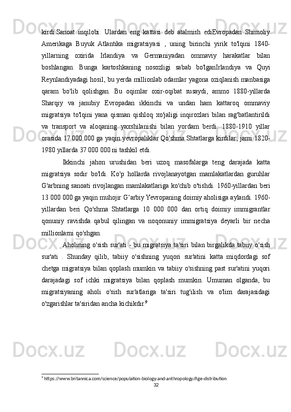kirdi.Sanoat   inqilobi.   Ulardan   eng   kattasi   deb   atalmish   ediEvropadan   Shimoliy
Amerikaga   Buyuk   Atlantika   migratsiyasi   ,   uning   birinchi   yirik   to'lqini   1840-
yillarning   oxirida   Irlandiya   va   Germaniyadan   ommaviy   harakatlar   bilan
boshlangan.   Bunga   kartoshkaning   nosozligi   sabab   bo'lganIrlandiya   va   Quyi
Reynlandiyadagi hosil, bu yerda millionlab odamlar yagona oziqlanish manbasiga
qaram   bo'lib   qolishgan.   Bu   oqimlar   oxir-oqibat   susaydi,   ammo   1880-yillarda
Sharqiy   va   janubiy   Evropadan   ikkinchi   va   undan   ham   kattaroq   ommaviy
migratsiya   to'lqini   yana   qisman   qishloq   xo'jaligi   inqirozlari   bilan   rag'batlantirildi
va   transport   va   aloqaning   yaxshilanishi   bilan   yordam   berdi.   1880-1910   yillar
orasida 17 000 000 ga yaqin yevropaliklar Qo'shma Shtatlarga kirdilar; jami 1820-
1980 yillarda 37 000 000 ni tashkil etdi.
Ikkinchi   jahon   urushidan   beri   uzoq   masofalarga   teng   darajada   katta
migratsiya   sodir   bo'ldi.   Ko'p   hollarda   rivojlanayotgan   mamlakatlardan   guruhlar
G'arbning sanoati rivojlangan mamlakatlariga ko'chib o'tishdi. 1960-yillardan beri
13 000 000 ga yaqin muhojir G‘arbiy Yevropaning doimiy aholisiga aylandi. 1960-
yillardan   beri   Qo'shma   Shtatlarga   10   000   000   dan   ortiq   doimiy   immigrantlar
qonuniy   ravishda   qabul   qilingan   va   noqonuniy   immigratsiya   deyarli   bir   necha
millionlarni qo'shgan.
Aholining o'sish sur'ati - bu migratsiya ta'siri bilan birgalikda tabiiy o'sish
sur'ati   .   Shunday   qilib,   tabiiy   o'sishning   yuqori   sur'atini   katta   miqdordagi   sof
chetga migratsiya bilan qoplash mumkin va tabiiy o'sishning past  sur'atini  yuqori
darajadagi   sof   ichki   migratsiya   bilan   qoplash   mumkin.   Umuman   olganda,   bu
migratsiyaning   aholi   o'sish   sur'atlariga   ta'siri   tug'ilish   va   o'lim   darajasidagi
o'zgarishlar ta'siridan ancha kichikdir. 9
9
 https://www.britannica.com/science/population-biology-and-anthropology/Age-distribution
32 