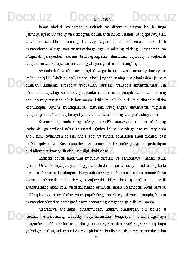 XULOSA
Jahon   aholisi   joylashuvi   murakkab   va   dinamik   jarayon   bo‘lib,   unga
ijtimoiy, iqtisodiy, tabiiy va demografik omillar ta’sir ko‘rsatadi. Tadqiqot natijalari
shuni   ko‘rsatadiki,   aholining   hududiy   taqsimoti   bir   xil   emas,   balki   turli
mintaqalarda   o‘ziga   xos   xususiyatlarga   ega.   Aholining   zichligi,   joylashuvi   va
o‘zgarish   jarayonlari   asosan   tabiiy-geografik   sharoitlar,   iqtisodiy   rivojlanish
darajasi, urbanizatsiya sur’ati va migratsiya oqimlari bilan bog‘liq.
Birinchi   bobda   aholining   joylashuviga   ta’sir   etuvchi   umumiy   tamoyillar
ko‘rib   chiqildi.   Ma’lum   bo‘lishicha,   aholi   joylashuvining   shakllanishida   ijtimoiy
omillar,   jumladan,   iqtisodiy   rivojlanish   darajasi,   transport   infratuzilmasi,   ish
o‘rinlari   mavjudligi   va   tarixiy   jarayonlar   muhim   rol   o‘ynaydi.   Jahon   aholisining
soni   doimiy   ravishda   o‘sib   bormoqda,   lekin   bu   o‘sish   turli   hududlarda   turlicha
kechmoqda.   Ayrim   mintaqalarda,   xususan,   rivojlangan   davlatlarda   tug‘ilish
darajasi past bo‘lsa, rivojlanayotgan davlatlarda aholining tabiiy o‘sishi yuqori.
Shuningdek,   hududning   tabiiy-geografik   xususiyatlari   ham   aholining
joylashishiga   sezilarli   ta’sir   ko‘rsatadi.   Qulay   iqlim   sharoitiga   ega   mintaqalarda
aholi   zich   joylashgan   bo‘lsa,   cho‘l,   tog‘   va   tundra   zonalarida   aholi   zichligi   past
bo‘lib   qolmoqda.   Suv   resurslari   va   unumdor   tuproqlarga   yaqin   joylashgan
hududlarda tarixan yirik aholi zichligi shakllangan.
Ikkinchi   bobda   aholining   hududiy   farqlari   va   zamonaviy   jihatlari   tahlil
qilindi. Urbanizatsiya jarayonining jadallashishi natijasida dunyo aholisining katta
qismi   shaharlarga   to‘plangan.   Megapolislarning   shakllanishi   ishlab   chiqarish   va
xizmat   ko‘rsatish   sohalarining   rivojlanishi   bilan   bog‘liq   bo‘lib,   bu   yirik
shaharlarning   aholi   soni   va   zichligining   ortishiga   sabab   bo‘lmoqda.  Ayni   paytda,
qishloq hududlaridan shahar va megapolislarga migratsiya davom etmoqda, bu esa
mintaqalar o‘rtasida demografik muvozanatning o‘zgarishiga olib kelmoqda.
Migratsiya   aholining   joylashuvidagi   muhim   omillardan   biri   bo‘lib,   u
mehnat   resurslarining   hududiy   taqsimlanishini   belgilaydi.   Ichki   migratsiya
jarayonlari   qishloqlardan   shaharlarga,   iqtisodiy   jihatdan   rivojlangan   mintaqalarga
yo‘nalgan bo‘lsa, xalqaro migratsiya global iqtisodiy va ijtimoiy muammolar bilan
33 