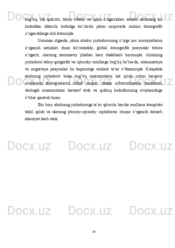bog‘liq.   Ish   qidirish,   tabiiy   ofatlar   va   iqlim   o‘zgarishlari   sababli   aholining   bir
hududdan   ikkinchi   hududga   ko‘chishi   jahon   miqyosida   muhim   demografik
o‘zgarishlarga olib kelmoqda.
Umuman   olganda,   jahon   aholisi   joylashuvining   o‘ziga   xos   xususiyatlarini
o‘rganish   natijalari   shuni   ko‘rsatadiki,   global   demografik   jarayonlar   tobora
o‘zgarib,   ularning   zamonaviy   jihatlari   ham   shakllanib   bormoqda.   Aholining
joylashuvi tabiiy-geografik va iqtisodiy omillarga bog‘liq bo‘lsa-da, urbanizatsiya
va   migratsiya   jarayonlari   bu   taqsimotga   sezilarli   ta’sir   o‘tkazmoqda.   Kelajakda
aholining   joylashuvi   bilan   bog‘liq   muammolarni   hal   qilish   uchun   barqaror
rivojlanish   strategiyalarini   ishlab   chiqish,   shahar   infratuzilmasini   yaxshilash,
ekologik   muammolarni   bartaraf   etish   va   qishloq   hududlarining   rivojlanishiga
e’tibor qaratish lozim.
Shu bois, aholining joylashuviga ta’sir qiluvchi barcha omillarni kompleks
tahlil   qilish   va   ularning   ijtimoiy-iqtisodiy   oqibatlarini   chuqur   o‘rganish   dolzarb
ahamiyat kasb etadi.
34 